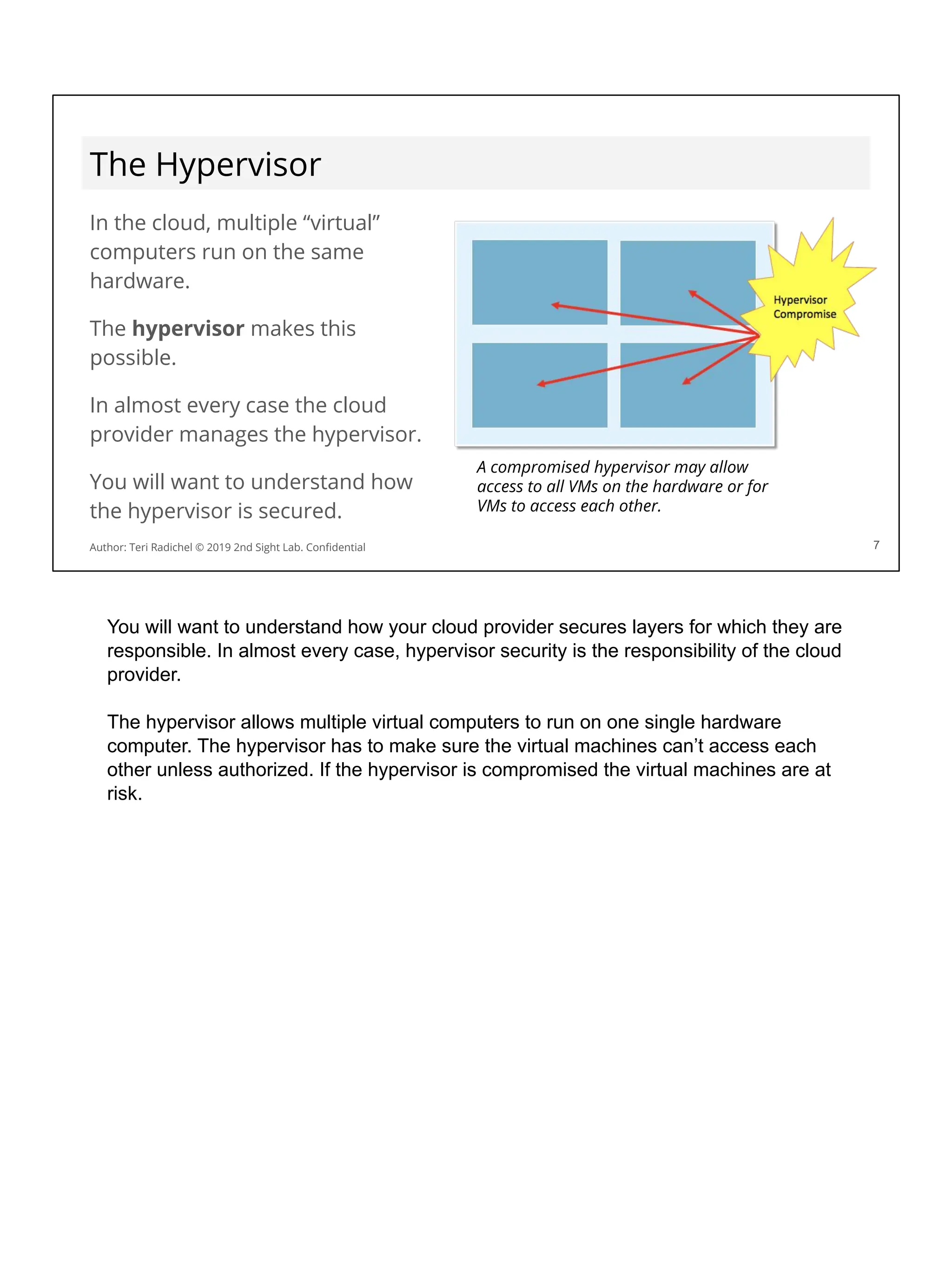 The Hypervisor
In the cloud, multiple “virtual”
computers run on the same
hardware.
The hypervisor makes this
possible.
In almost every case the cloud
provider manages the hypervisor.
You will want to understand how
the hypervisor is secured.
7
A compromised hypervisor may allow
access to all VMs on the hardware or for
VMs to access each other.
Author: Teri Radichel © 2019 2nd Sight Lab. Conﬁdential
You will want to understand how your cloud provider secures layers for which they are
responsible. In almost every case, hypervisor security is the responsibility of the cloud
provider.
The hypervisor allows multiple virtual computers to run on one single hardware
computer. The hypervisor has to make sure the virtual machines can’t access each
other unless authorized. If the hypervisor is compromised the virtual machines are at
risk.
 