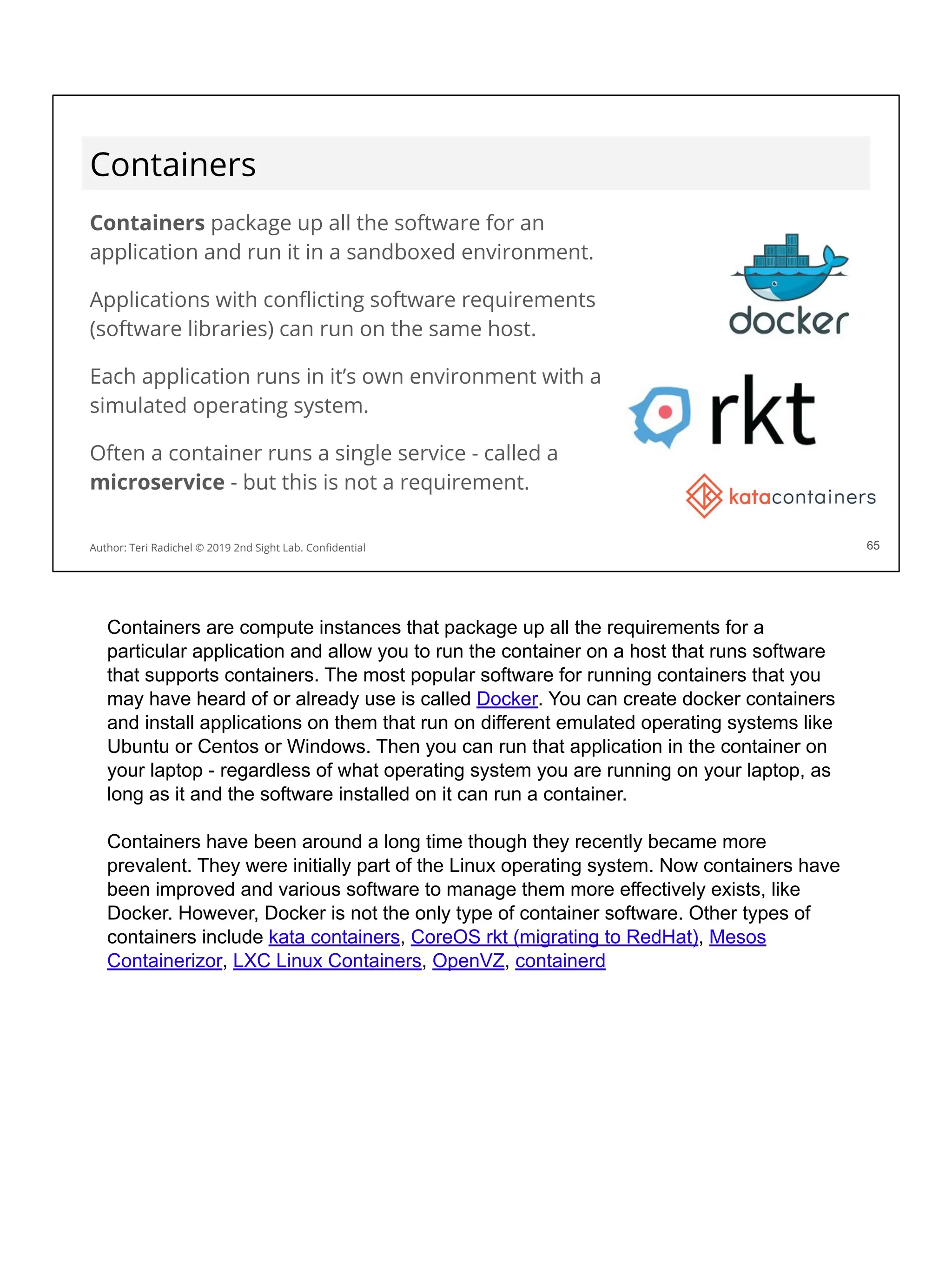Containers
Containers package up all the software for an
application and run it in a sandboxed environment.
Applications with conﬂicting software requirements
(software libraries) can run on the same host.
Each application runs in it’s own environment with a
simulated operating system.
Often a container runs a single service - called a
microservice - but this is not a requirement.
65
Author: Teri Radichel © 2019 2nd Sight Lab. Conﬁdential 65
Containers are compute instances that package up all the requirements for a
particular application and allow you to run the container on a host that runs software
that supports containers. The most popular software for running containers that you
may have heard of or already use is called Docker. You can create docker containers
and install applications on them that run on different emulated operating systems like
Ubuntu or Centos or Windows. Then you can run that application in the container on
your laptop - regardless of what operating system you are running on your laptop, as
long as it and the software installed on it can run a container.
Containers have been around a long time though they recently became more
prevalent. They were initially part of the Linux operating system. Now containers have
been improved and various software to manage them more effectively exists, like
Docker. However, Docker is not the only type of container software. Other types of
containers include kata containers, CoreOS rkt (migrating to RedHat), Mesos
Containerizor, LXC Linux Containers, OpenVZ, containerd
 