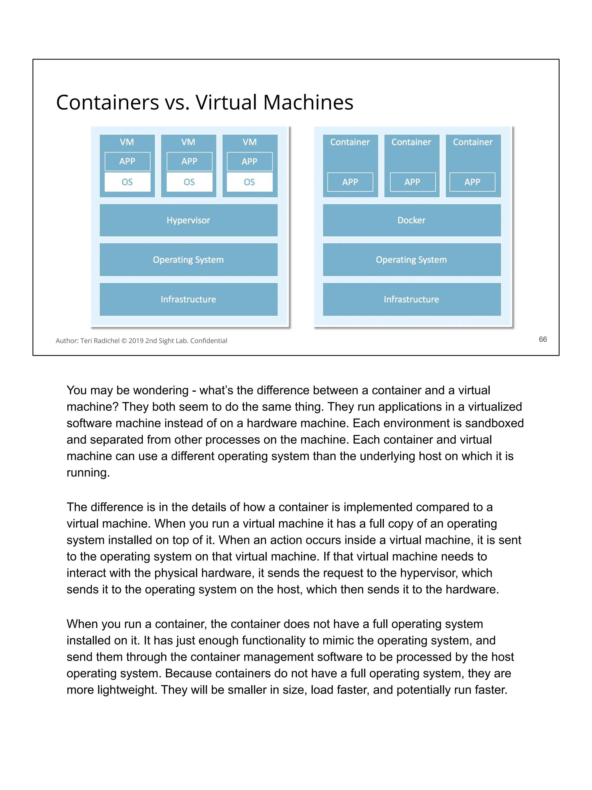 Containers vs. Virtual Machines
66
Author: Teri Radichel © 2019 2nd Sight Lab. Conﬁdential 66
You may be wondering - what’s the difference between a container and a virtual
machine? They both seem to do the same thing. They run applications in a virtualized
software machine instead of on a hardware machine. Each environment is sandboxed
and separated from other processes on the machine. Each container and virtual
machine can use a different operating system than the underlying host on which it is
running.
The difference is in the details of how a container is implemented compared to a
virtual machine. When you run a virtual machine it has a full copy of an operating
system installed on top of it. When an action occurs inside a virtual machine, it is sent
to the operating system on that virtual machine. If that virtual machine needs to
interact with the physical hardware, it sends the request to the hypervisor, which
sends it to the operating system on the host, which then sends it to the hardware.
When you run a container, the container does not have a full operating system
installed on it. It has just enough functionality to mimic the operating system, and
send them through the container management software to be processed by the host
operating system. Because containers do not have a full operating system, they are
more lightweight. They will be smaller in size, load faster, and potentially run faster.
 