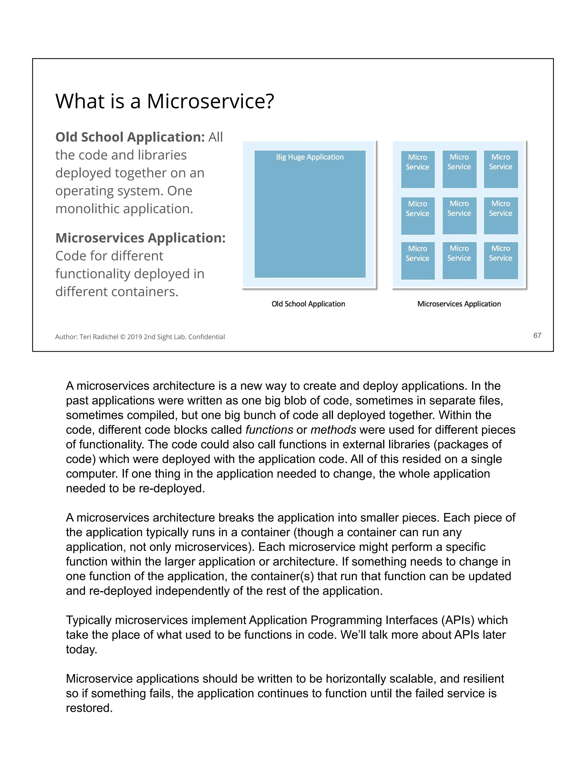 What is a Microservice?
Old School Application: All
the code and libraries
deployed together on an
operating system. One
monolithic application.
Microservices Application:
Code for diﬀerent
functionality deployed in
diﬀerent containers.
67
Author: Teri Radichel © 2019 2nd Sight Lab. Conﬁdential
A microservices architecture is a new way to create and deploy applications. In the
past applications were written as one big blob of code, sometimes in separate files,
sometimes compiled, but one big bunch of code all deployed together. Within the
code, different code blocks called functions or methods were used for different pieces
of functionality. The code could also call functions in external libraries (packages of
code) which were deployed with the application code. All of this resided on a single
computer. If one thing in the application needed to change, the whole application
needed to be re-deployed.
A microservices architecture breaks the application into smaller pieces. Each piece of
the application typically runs in a container (though a container can run any
application, not only microservices). Each microservice might perform a specific
function within the larger application or architecture. If something needs to change in
one function of the application, the container(s) that run that function can be updated
and re-deployed independently of the rest of the application.
Typically microservices implement Application Programming Interfaces (APIs) which
take the place of what used to be functions in code. We’ll talk more about APIs later
today.
Microservice applications should be written to be horizontally scalable, and resilient
so if something fails, the application continues to function until the failed service is
restored.
 