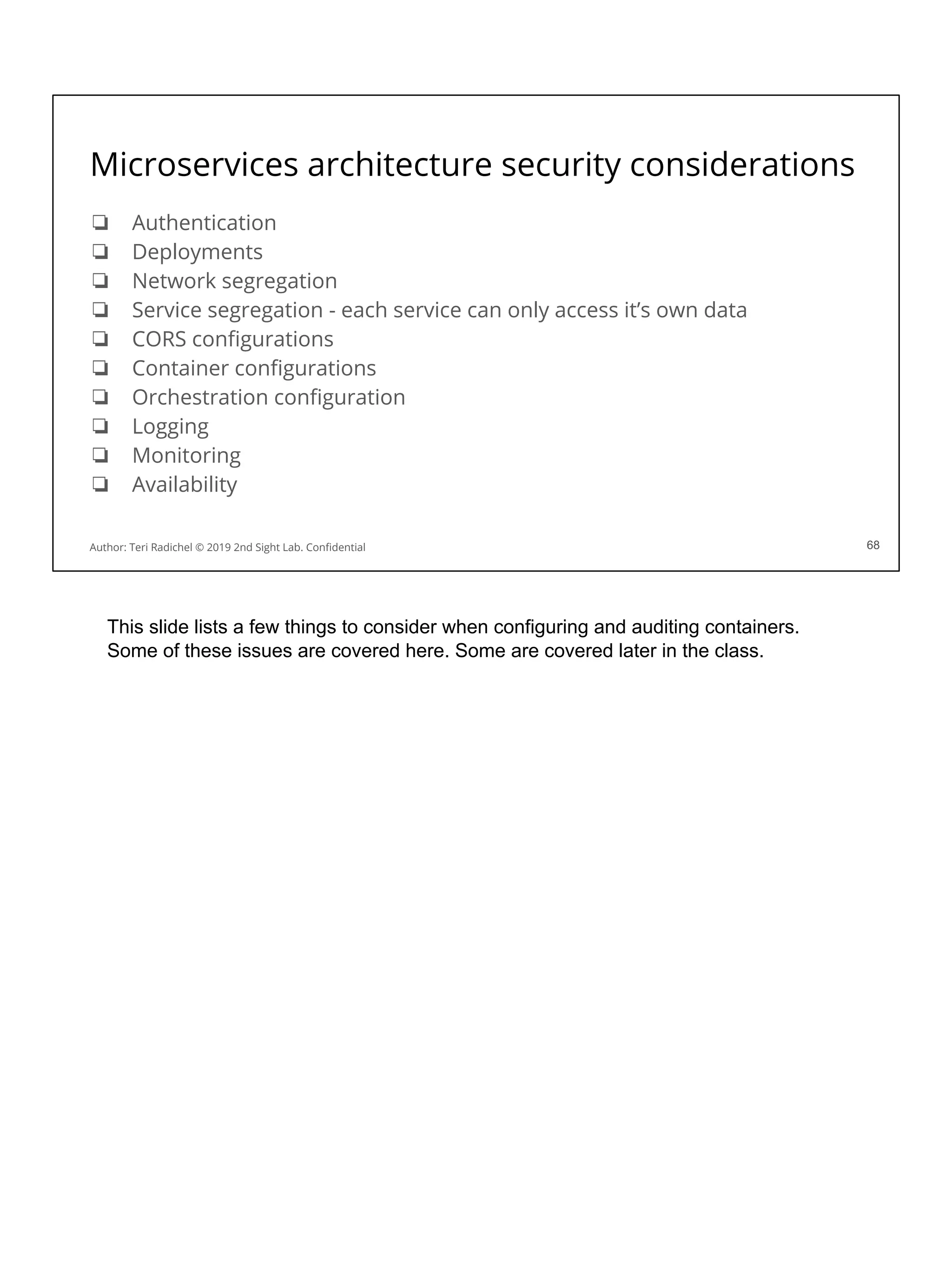 Microservices architecture security considerations
❏ Authentication
❏ Deployments
❏ Network segregation
❏ Service segregation - each service can only access it’s own data
❏ CORS conﬁgurations
❏ Container conﬁgurations
❏ Orchestration conﬁguration
❏ Logging
❏ Monitoring
❏ Availability
68
Author: Teri Radichel © 2019 2nd Sight Lab. Conﬁdential 68
This slide lists a few things to consider when configuring and auditing containers.
Some of these issues are covered here. Some are covered later in the class.
 