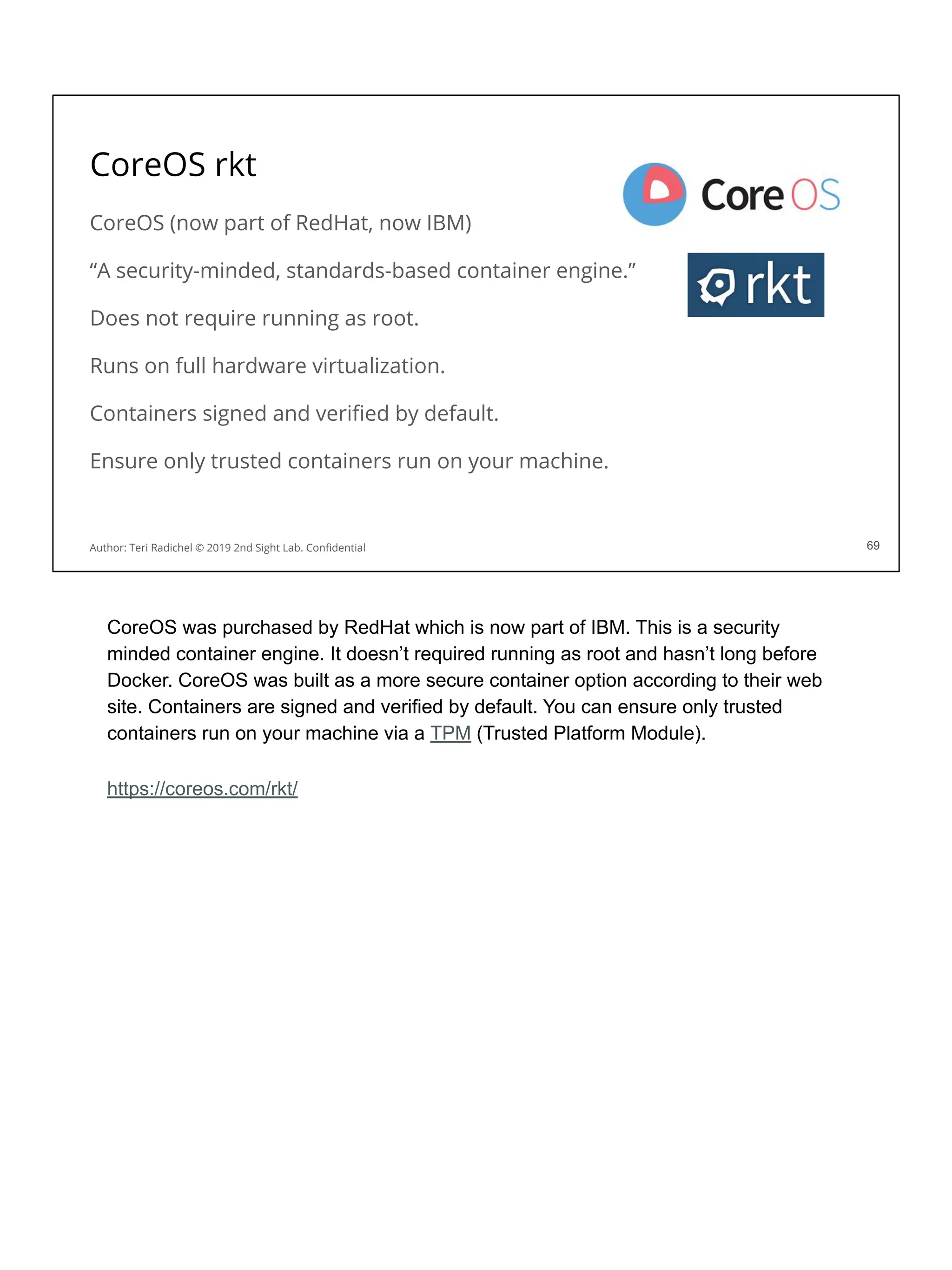 CoreOS rkt
CoreOS (now part of RedHat, now IBM)
“A security-minded, standards-based container engine.”
Does not require running as root.
Runs on full hardware virtualization.
Containers signed and veriﬁed by default.
Ensure only trusted containers run on your machine.
69
Author: Teri Radichel © 2019 2nd Sight Lab. Conﬁdential 69
CoreOS was purchased by RedHat which is now part of IBM. This is a security
minded container engine. It doesn’t required running as root and hasn’t long before
Docker. CoreOS was built as a more secure container option according to their web
site. Containers are signed and verified by default. You can ensure only trusted
containers run on your machine via a TPM (Trusted Platform Module).
https://coreos.com/rkt/
 