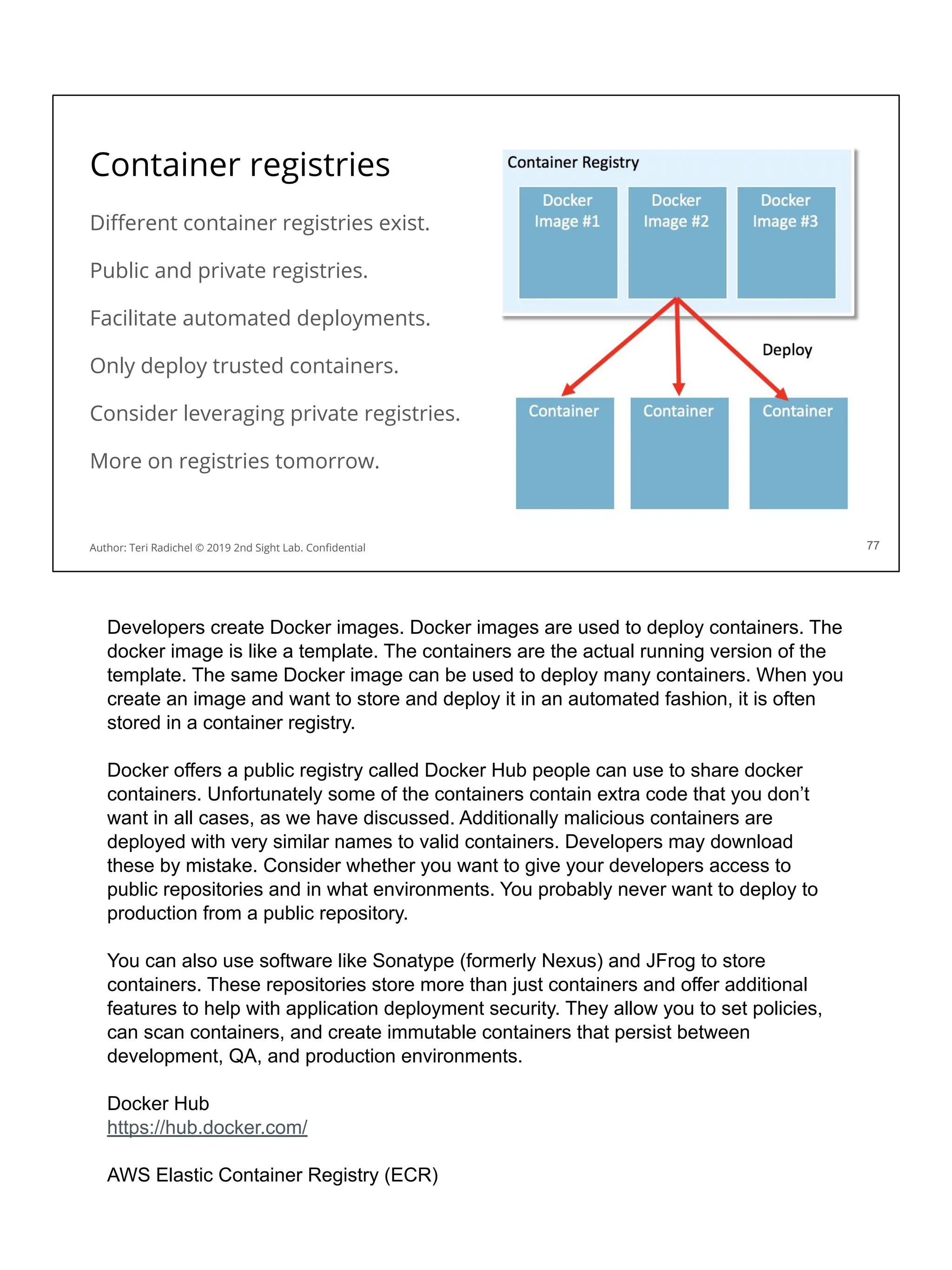 Container registries
Diﬀerent container registries exist.
Public and private registries.
Facilitate automated deployments.
Only deploy trusted containers.
Consider leveraging private registries.
More on registries tomorrow.
77
Author: Teri Radichel © 2019 2nd Sight Lab. Conﬁdential
Developers create Docker images. Docker images are used to deploy containers. The
docker image is like a template. The containers are the actual running version of the
template. The same Docker image can be used to deploy many containers. When you
create an image and want to store and deploy it in an automated fashion, it is often
stored in a container registry.
Docker offers a public registry called Docker Hub people can use to share docker
containers. Unfortunately some of the containers contain extra code that you don’t
want in all cases, as we have discussed. Additionally malicious containers are
deployed with very similar names to valid containers. Developers may download
these by mistake. Consider whether you want to give your developers access to
public repositories and in what environments. You probably never want to deploy to
production from a public repository.
You can also use software like Sonatype (formerly Nexus) and JFrog to store
containers. These repositories store more than just containers and offer additional
features to help with application deployment security. They allow you to set policies,
can scan containers, and create immutable containers that persist between
development, QA, and production environments.
Docker Hub
https://hub.docker.com/
AWS Elastic Container Registry (ECR)
 