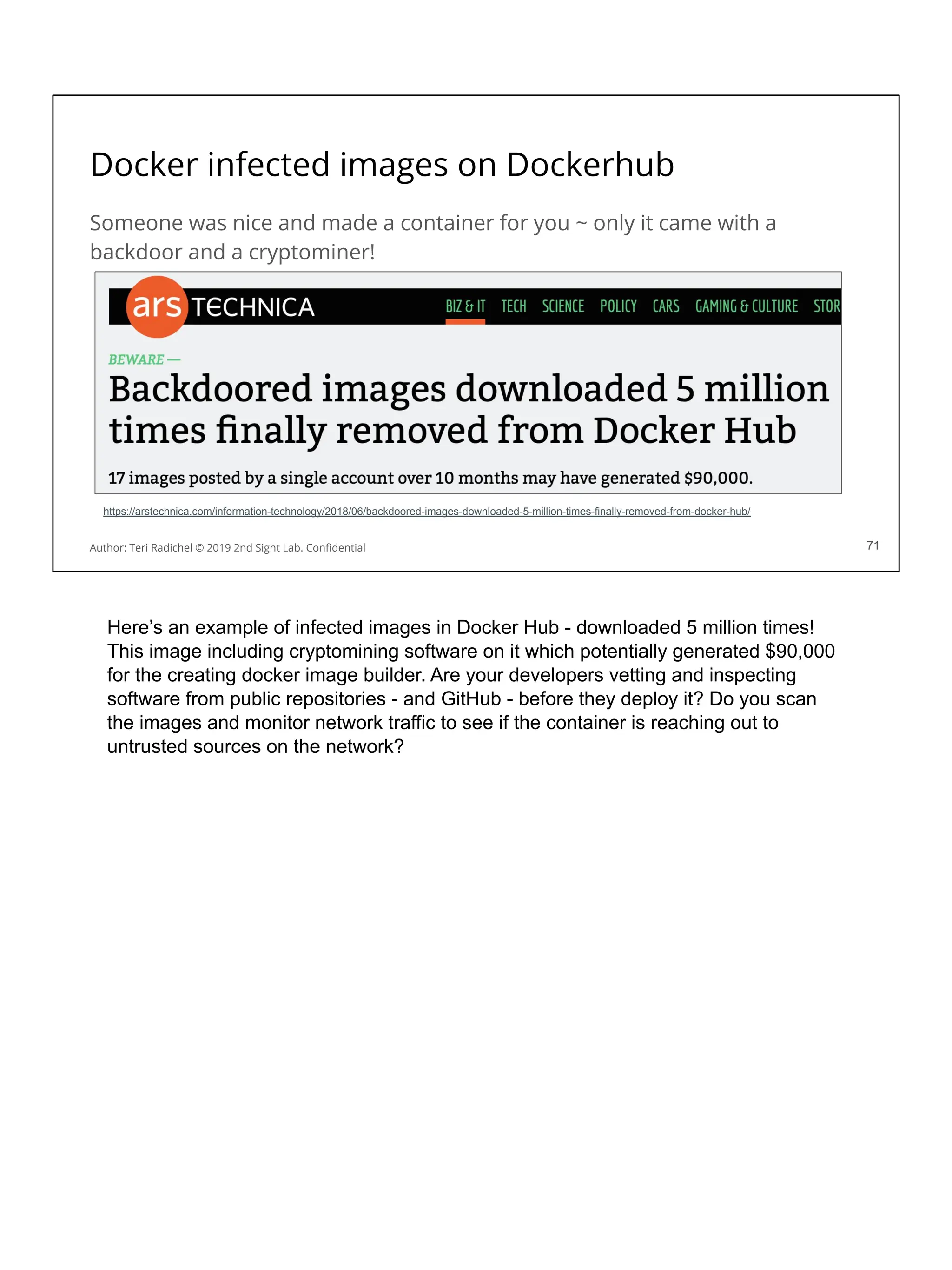 Docker infected images on Dockerhub
Someone was nice and made a container for you ~ only it came with a
backdoor and a cryptominer!
71
Author: Teri Radichel © 2019 2nd Sight Lab. Conﬁdential 71
https://arstechnica.com/information-technology/2018/06/backdoored-images-downloaded-5-million-times-finally-removed-from-docker-hub/
Here’s an example of infected images in Docker Hub - downloaded 5 million times!
This image including cryptomining software on it which potentially generated $90,000
for the creating docker image builder. Are your developers vetting and inspecting
software from public repositories - and GitHub - before they deploy it? Do you scan
the images and monitor network traffic to see if the container is reaching out to
untrusted sources on the network?
 