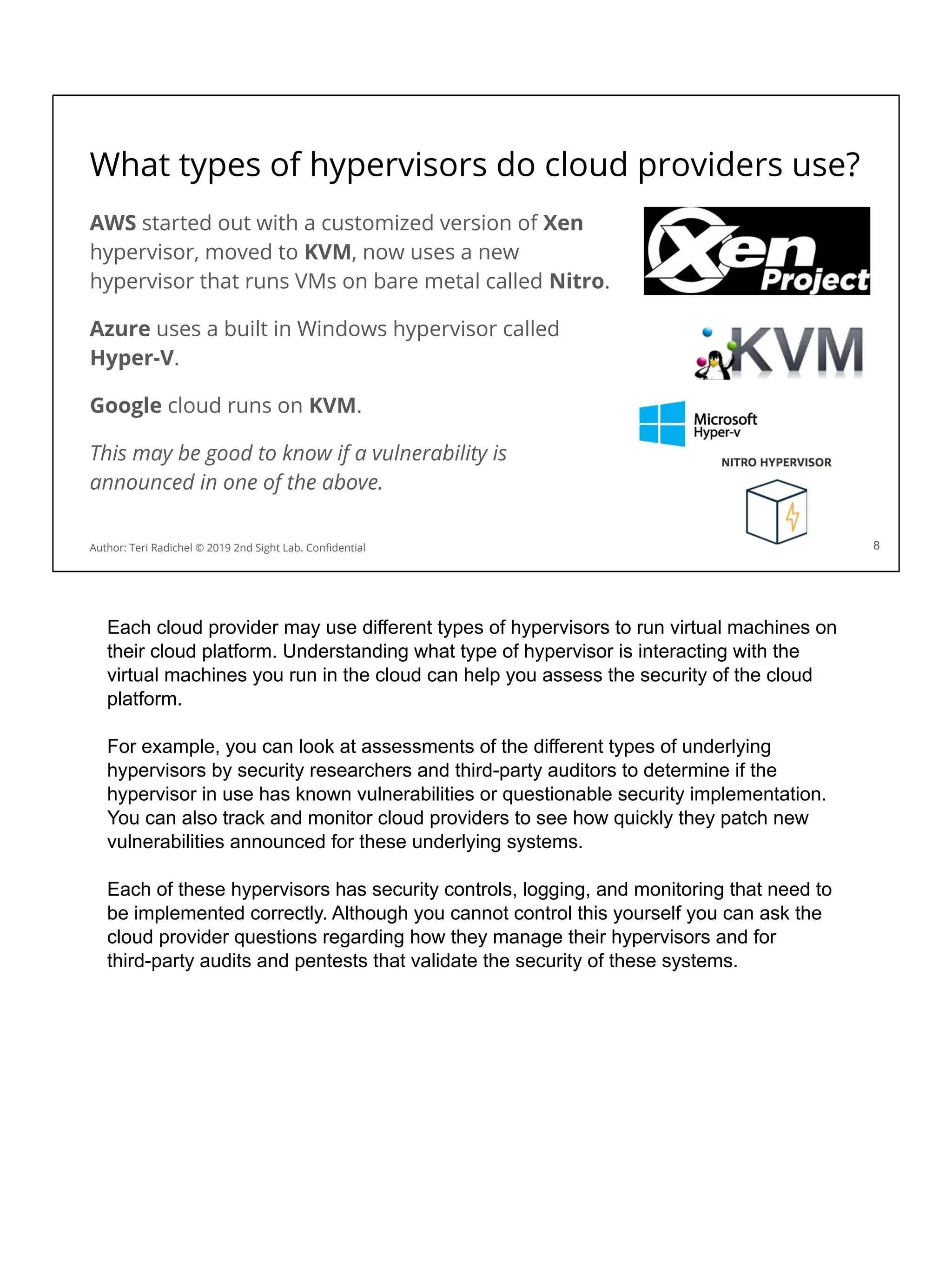 What types of hypervisors do cloud providers use?
AWS started out with a customized version of Xen
hypervisor, moved to KVM, now uses a new
hypervisor that runs VMs on bare metal called Nitro.
Azure uses a built in Windows hypervisor called
Hyper-V.
Google cloud runs on KVM.
This may be good to know if a vulnerability is
announced in one of the above.
8
Author: Teri Radichel © 2019 2nd Sight Lab. Conﬁdential
Each cloud provider may use different types of hypervisors to run virtual machines on
their cloud platform. Understanding what type of hypervisor is interacting with the
virtual machines you run in the cloud can help you assess the security of the cloud
platform.
For example, you can look at assessments of the different types of underlying
hypervisors by security researchers and third-party auditors to determine if the
hypervisor in use has known vulnerabilities or questionable security implementation.
You can also track and monitor cloud providers to see how quickly they patch new
vulnerabilities announced for these underlying systems.
Each of these hypervisors has security controls, logging, and monitoring that need to
be implemented correctly. Although you cannot control this yourself you can ask the
cloud provider questions regarding how they manage their hypervisors and for
third-party audits and pentests that validate the security of these systems.
 
