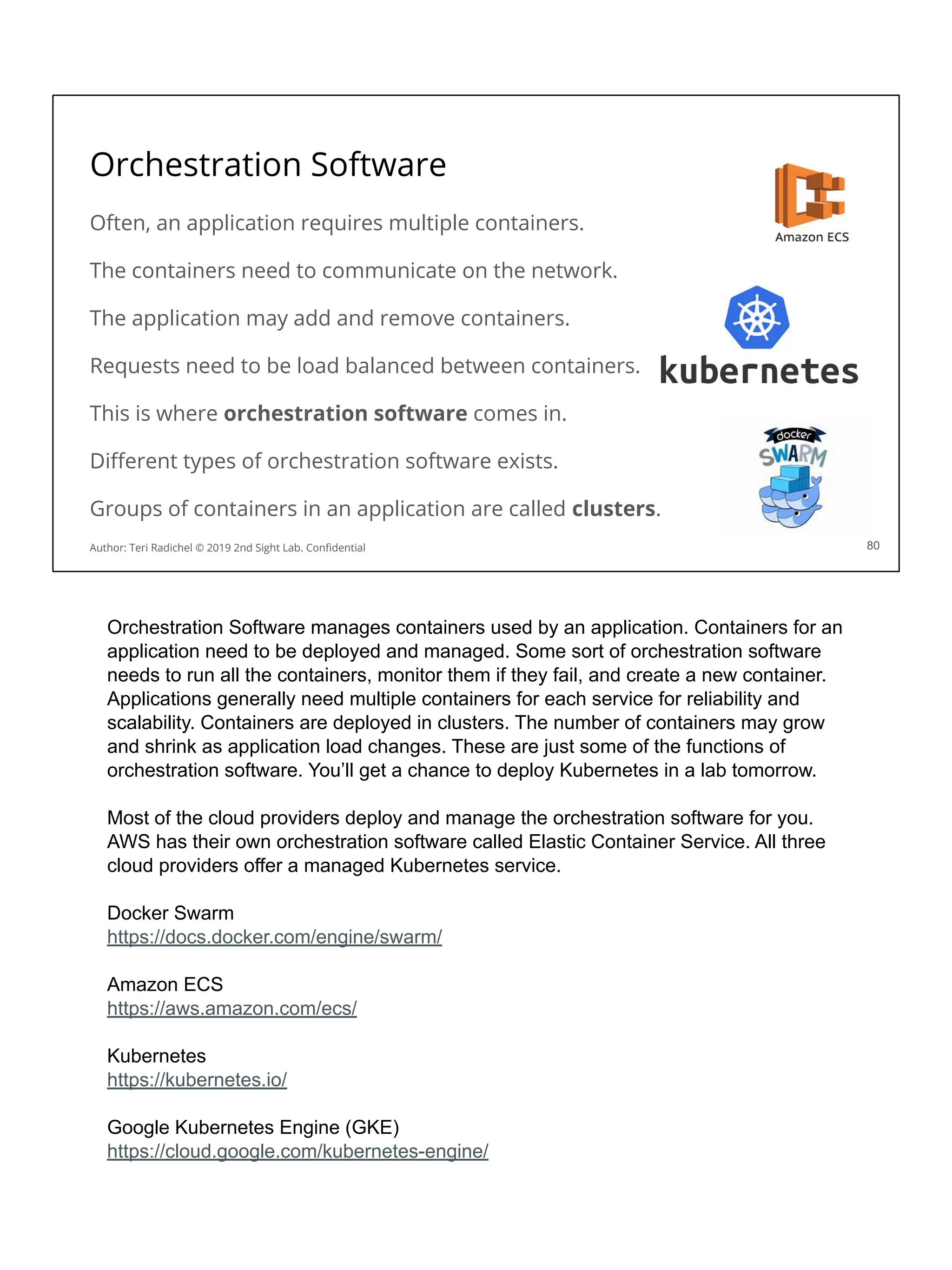 Orchestration Software
Often, an application requires multiple containers.
The containers need to communicate on the network.
The application may add and remove containers.
Requests need to be load balanced between containers.
This is where orchestration software comes in.
Diﬀerent types of orchestration software exists.
Groups of containers in an application are called clusters.
80
Author: Teri Radichel © 2019 2nd Sight Lab. Conﬁdential
Orchestration Software manages containers used by an application. Containers for an
application need to be deployed and managed. Some sort of orchestration software
needs to run all the containers, monitor them if they fail, and create a new container.
Applications generally need multiple containers for each service for reliability and
scalability. Containers are deployed in clusters. The number of containers may grow
and shrink as application load changes. These are just some of the functions of
orchestration software. You’ll get a chance to deploy Kubernetes in a lab tomorrow.
Most of the cloud providers deploy and manage the orchestration software for you.
AWS has their own orchestration software called Elastic Container Service. All three
cloud providers offer a managed Kubernetes service.
Docker Swarm
https://docs.docker.com/engine/swarm/
Amazon ECS
https://aws.amazon.com/ecs/
Kubernetes
https://kubernetes.io/
Google Kubernetes Engine (GKE)
https://cloud.google.com/kubernetes-engine/
 