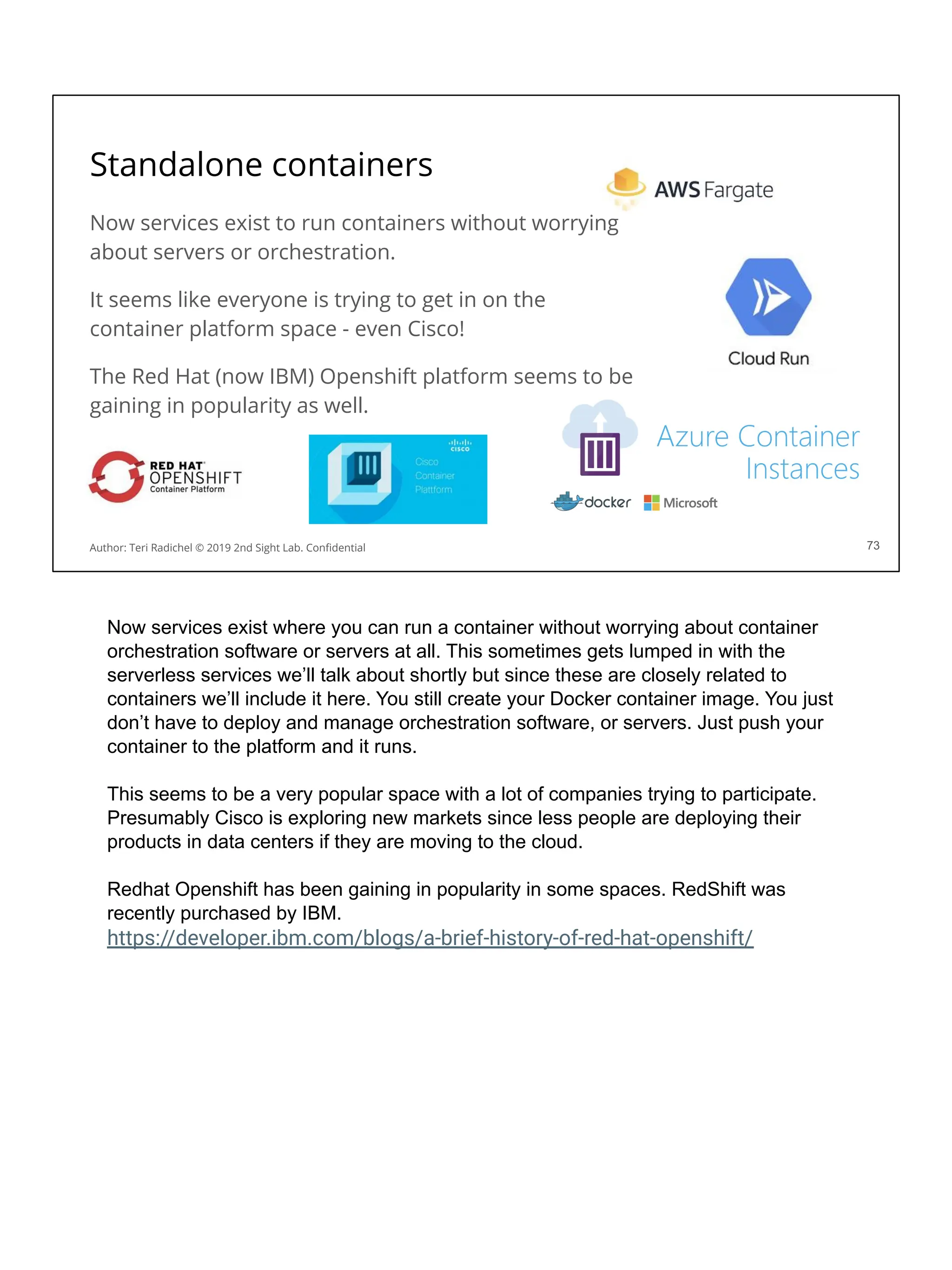 Now services exist to run containers without worrying
about servers or orchestration.
It seems like everyone is trying to get in on the
container platform space - even Cisco!
The Red Hat (now IBM) Openshift platform seems to be
gaining in popularity as well.
Standalone containers
73
Author: Teri Radichel © 2019 2nd Sight Lab. Conﬁdential
Now services exist where you can run a container without worrying about container
orchestration software or servers at all. This sometimes gets lumped in with the
serverless services we’ll talk about shortly but since these are closely related to
containers we’ll include it here. You still create your Docker container image. You just
don’t have to deploy and manage orchestration software, or servers. Just push your
container to the platform and it runs.
This seems to be a very popular space with a lot of companies trying to participate.
Presumably Cisco is exploring new markets since less people are deploying their
products in data centers if they are moving to the cloud.
Redhat Openshift has been gaining in popularity in some spaces. RedShift was
recently purchased by IBM.
https://developer.ibm.com/blogs/a-brief-history-of-red-hat-openshift/
 