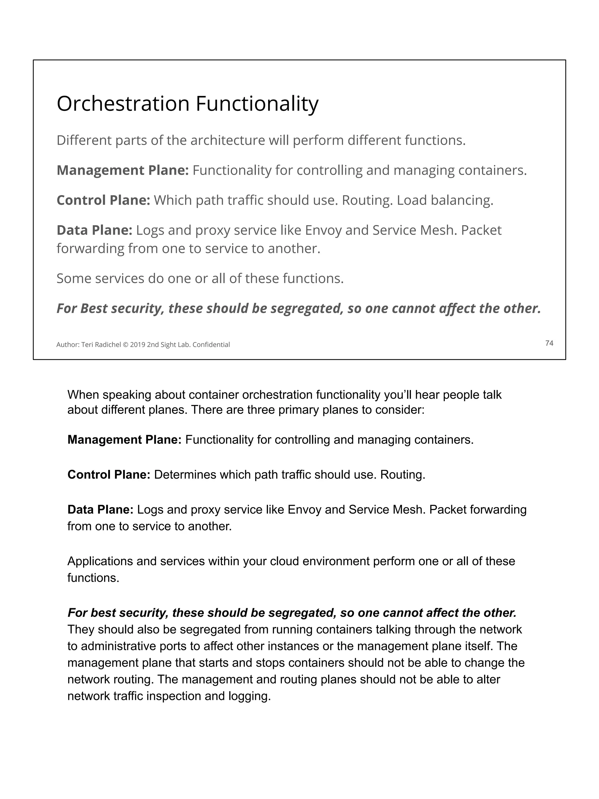 Orchestration Functionality
Diﬀerent parts of the architecture will perform diﬀerent functions.
Management Plane: Functionality for controlling and managing containers.
Control Plane: Which path traﬃc should use. Routing. Load balancing.
Data Plane: Logs and proxy service like Envoy and Service Mesh. Packet
forwarding from one to service to another.
Some services do one or all of these functions.
For Best security, these should be segregated, so one cannot aﬀect the other.
74
Author: Teri Radichel © 2019 2nd Sight Lab. Conﬁdential
When speaking about container orchestration functionality you’ll hear people talk
about different planes. There are three primary planes to consider:
Management Plane: Functionality for controlling and managing containers.
Control Plane: Determines which path traffic should use. Routing.
Data Plane: Logs and proxy service like Envoy and Service Mesh. Packet forwarding
from one to service to another.
Applications and services within your cloud environment perform one or all of these
functions.
For best security, these should be segregated, so one cannot affect the other.
They should also be segregated from running containers talking through the network
to administrative ports to affect other instances or the management plane itself. The
management plane that starts and stops containers should not be able to change the
network routing. The management and routing planes should not be able to alter
network traffic inspection and logging.
 