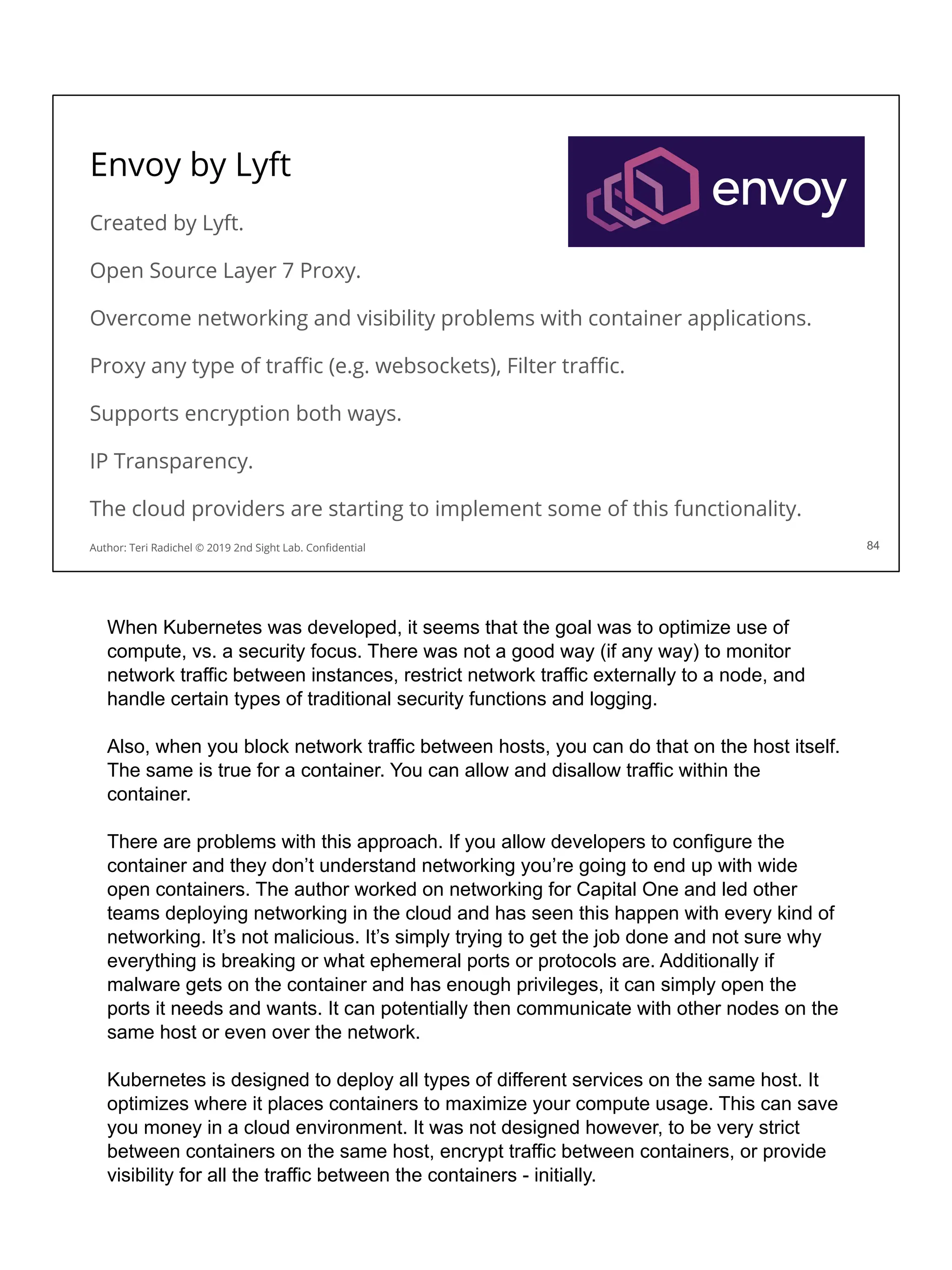 Envoy by Lyft
Created by Lyft.
Open Source Layer 7 Proxy.
Overcome networking and visibility problems with container applications.
Proxy any type of traﬃc (e.g. websockets), Filter traﬃc.
Supports encryption both ways.
IP Transparency.
The cloud providers are starting to implement some of this functionality.
84
Author: Teri Radichel © 2019 2nd Sight Lab. Conﬁdential
When Kubernetes was developed, it seems that the goal was to optimize use of
compute, vs. a security focus. There was not a good way (if any way) to monitor
network traffic between instances, restrict network traffic externally to a node, and
handle certain types of traditional security functions and logging.
Also, when you block network traffic between hosts, you can do that on the host itself.
The same is true for a container. You can allow and disallow traffic within the
container.
There are problems with this approach. If you allow developers to configure the
container and they don’t understand networking you’re going to end up with wide
open containers. The author worked on networking for Capital One and led other
teams deploying networking in the cloud and has seen this happen with every kind of
networking. It’s not malicious. It’s simply trying to get the job done and not sure why
everything is breaking or what ephemeral ports or protocols are. Additionally if
malware gets on the container and has enough privileges, it can simply open the
ports it needs and wants. It can potentially then communicate with other nodes on the
same host or even over the network.
Kubernetes is designed to deploy all types of different services on the same host. It
optimizes where it places containers to maximize your compute usage. This can save
you money in a cloud environment. It was not designed however, to be very strict
between containers on the same host, encrypt traffic between containers, or provide
visibility for all the traffic between the containers - initially.
 