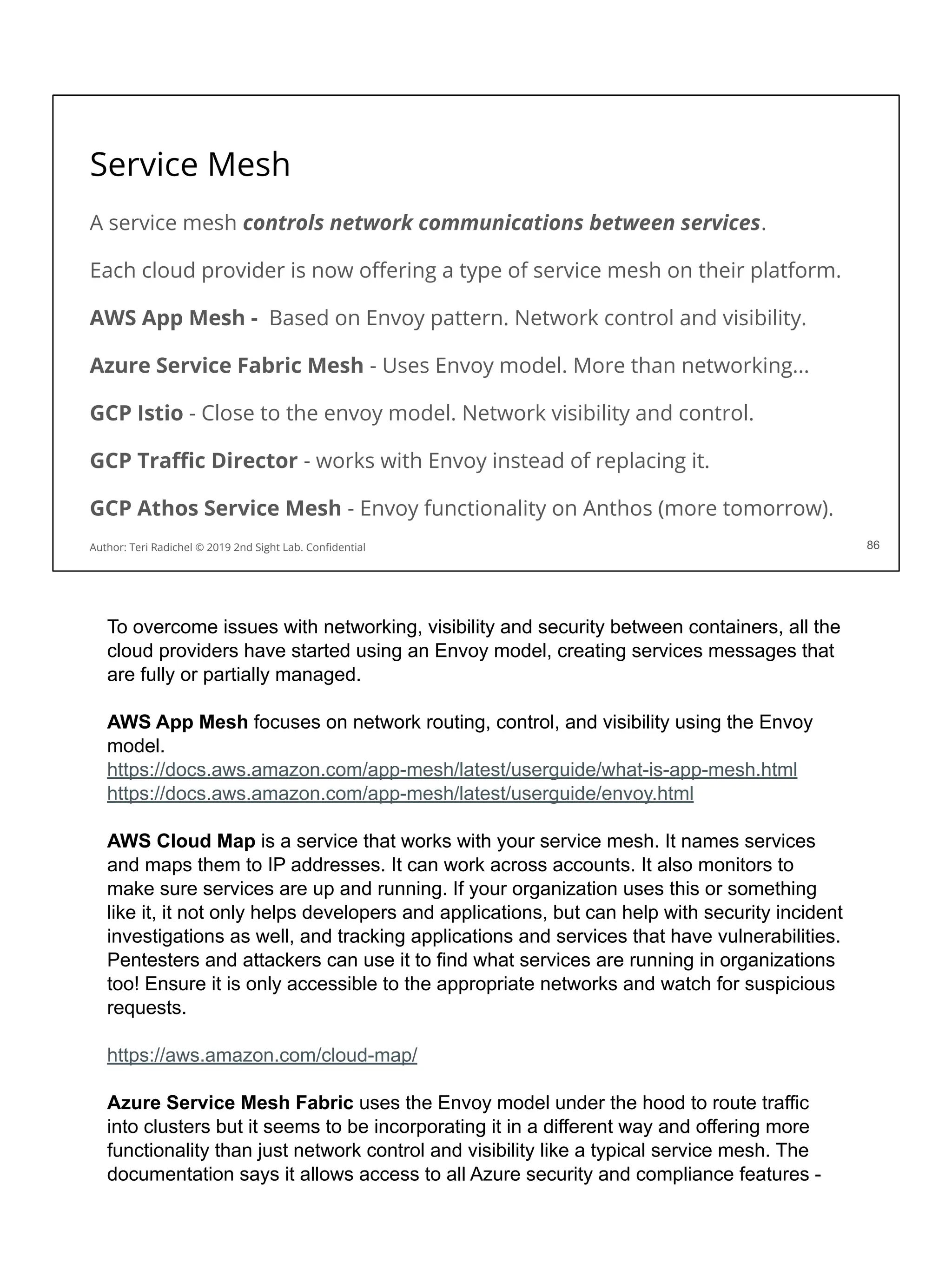 Service Mesh
A service mesh controls network communications between services.
Each cloud provider is now oﬀering a type of service mesh on their platform.
AWS App Mesh - Based on Envoy pattern. Network control and visibility.
Azure Service Fabric Mesh - Uses Envoy model. More than networking...
GCP Istio - Close to the envoy model. Network visibility and control.
GCP Traﬃc Director - works with Envoy instead of replacing it.
GCP Athos Service Mesh - Envoy functionality on Anthos (more tomorrow).
86
Author: Teri Radichel © 2019 2nd Sight Lab. Conﬁdential
To overcome issues with networking, visibility and security between containers, all the
cloud providers have started using an Envoy model, creating services messages that
are fully or partially managed.
AWS App Mesh focuses on network routing, control, and visibility using the Envoy
model.
https://docs.aws.amazon.com/app-mesh/latest/userguide/what-is-app-mesh.html
https://docs.aws.amazon.com/app-mesh/latest/userguide/envoy.html
AWS Cloud Map is a service that works with your service mesh. It names services
and maps them to IP addresses. It can work across accounts. It also monitors to
make sure services are up and running. If your organization uses this or something
like it, it not only helps developers and applications, but can help with security incident
investigations as well, and tracking applications and services that have vulnerabilities.
Pentesters and attackers can use it to find what services are running in organizations
too! Ensure it is only accessible to the appropriate networks and watch for suspicious
requests.
https://aws.amazon.com/cloud-map/
Azure Service Mesh Fabric uses the Envoy model under the hood to route traffic
into clusters but it seems to be incorporating it in a different way and offering more
functionality than just network control and visibility like a typical service mesh. The
documentation says it allows access to all Azure security and compliance features -
 