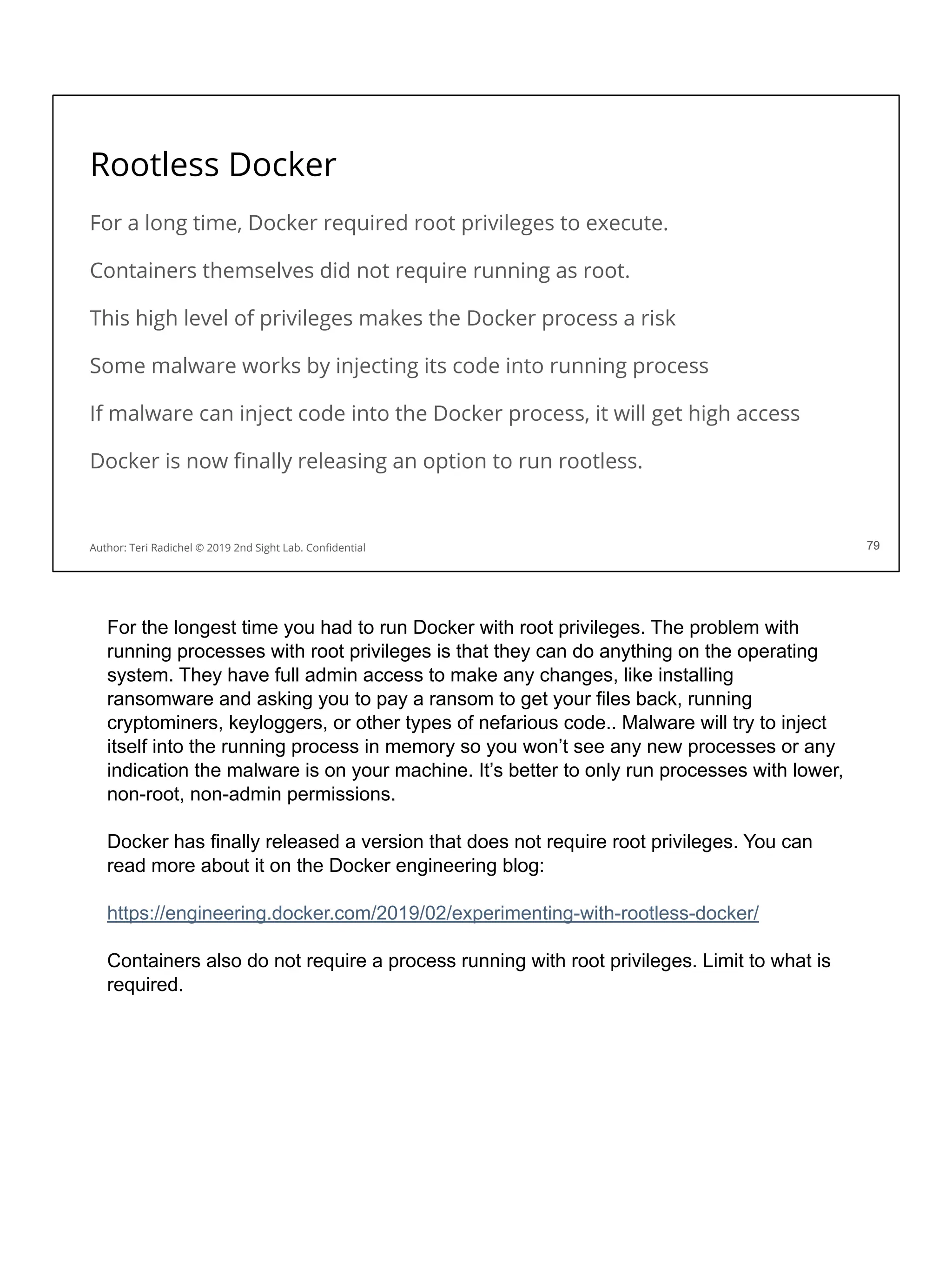Rootless Docker
For a long time, Docker required root privileges to execute.
Containers themselves did not require running as root.
This high level of privileges makes the Docker process a risk
Some malware works by injecting its code into running process
If malware can inject code into the Docker process, it will get high access
Docker is now ﬁnally releasing an option to run rootless.
79
Author: Teri Radichel © 2019 2nd Sight Lab. Conﬁdential 79
For the longest time you had to run Docker with root privileges. The problem with
running processes with root privileges is that they can do anything on the operating
system. They have full admin access to make any changes, like installing
ransomware and asking you to pay a ransom to get your files back, running
cryptominers, keyloggers, or other types of nefarious code.. Malware will try to inject
itself into the running process in memory so you won’t see any new processes or any
indication the malware is on your machine. It’s better to only run processes with lower,
non-root, non-admin permissions.
Docker has finally released a version that does not require root privileges. You can
read more about it on the Docker engineering blog:
https://engineering.docker.com/2019/02/experimenting-with-rootless-docker/
Containers also do not require a process running with root privileges. Limit to what is
required.
 