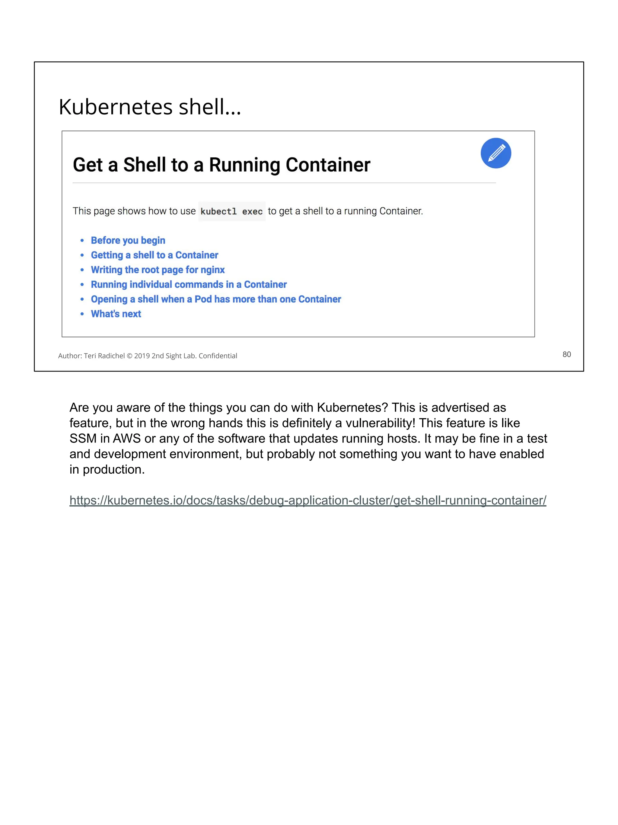 Kubernetes shell...
80
Author: Teri Radichel © 2019 2nd Sight Lab. Conﬁdential 80
Are you aware of the things you can do with Kubernetes? This is advertised as
feature, but in the wrong hands this is definitely a vulnerability! This feature is like
SSM in AWS or any of the software that updates running hosts. It may be fine in a test
and development environment, but probably not something you want to have enabled
in production.
https://kubernetes.io/docs/tasks/debug-application-cluster/get-shell-running-container/
 