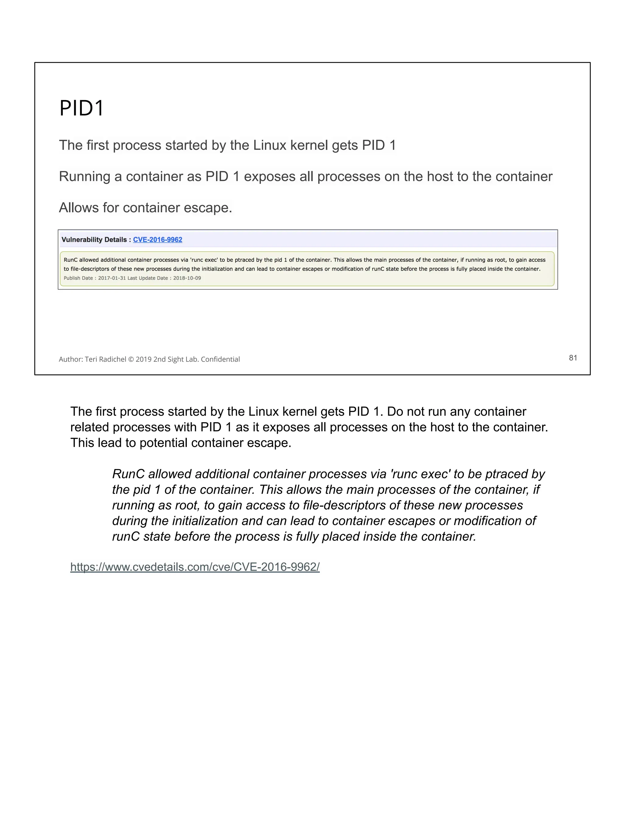 PID1
The first process started by the Linux kernel gets PID 1
Running a container as PID 1 exposes all processes on the host to the container
Allows for container escape.
81
Author: Teri Radichel © 2019 2nd Sight Lab. Conﬁdential 81
The first process started by the Linux kernel gets PID 1. Do not run any container
related processes with PID 1 as it exposes all processes on the host to the container.
This lead to potential container escape.
RunC allowed additional container processes via 'runc exec' to be ptraced by
the pid 1 of the container. This allows the main processes of the container, if
running as root, to gain access to file-descriptors of these new processes
during the initialization and can lead to container escapes or modification of
runC state before the process is fully placed inside the container.
https://www.cvedetails.com/cve/CVE-2016-9962/
 