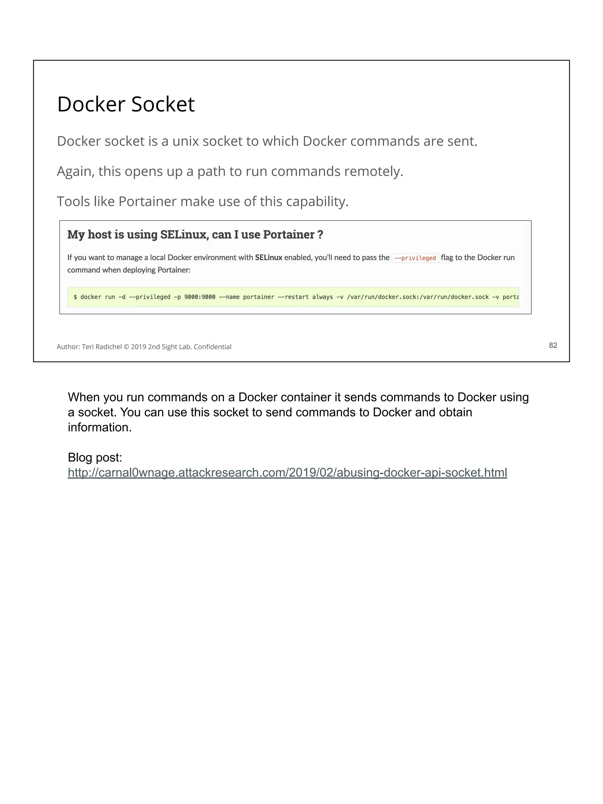 Docker Socket
Docker socket is a unix socket to which Docker commands are sent.
Again, this opens up a path to run commands remotely.
Tools like Portainer make use of this capability.
82
Author: Teri Radichel © 2019 2nd Sight Lab. Conﬁdential 82
When you run commands on a Docker container it sends commands to Docker using
a socket. You can use this socket to send commands to Docker and obtain
information.
Blog post:
http://carnal0wnage.attackresearch.com/2019/02/abusing-docker-api-socket.html
 