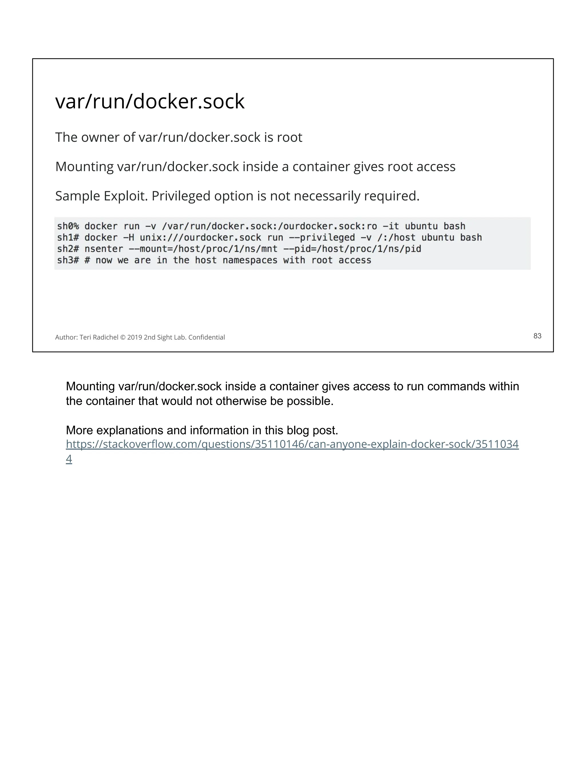 var/run/docker.sock
The owner of var/run/docker.sock is root
Mounting var/run/docker.sock inside a container gives root access
Sample Exploit. Privileged option is not necessarily required.
83
Author: Teri Radichel © 2019 2nd Sight Lab. Conﬁdential 83
Mounting var/run/docker.sock inside a container gives access to run commands within
the container that would not otherwise be possible.
More explanations and information in this blog post.
https://stackoverﬂow.com/questions/35110146/can-anyone-explain-docker-sock/3511034
4
 