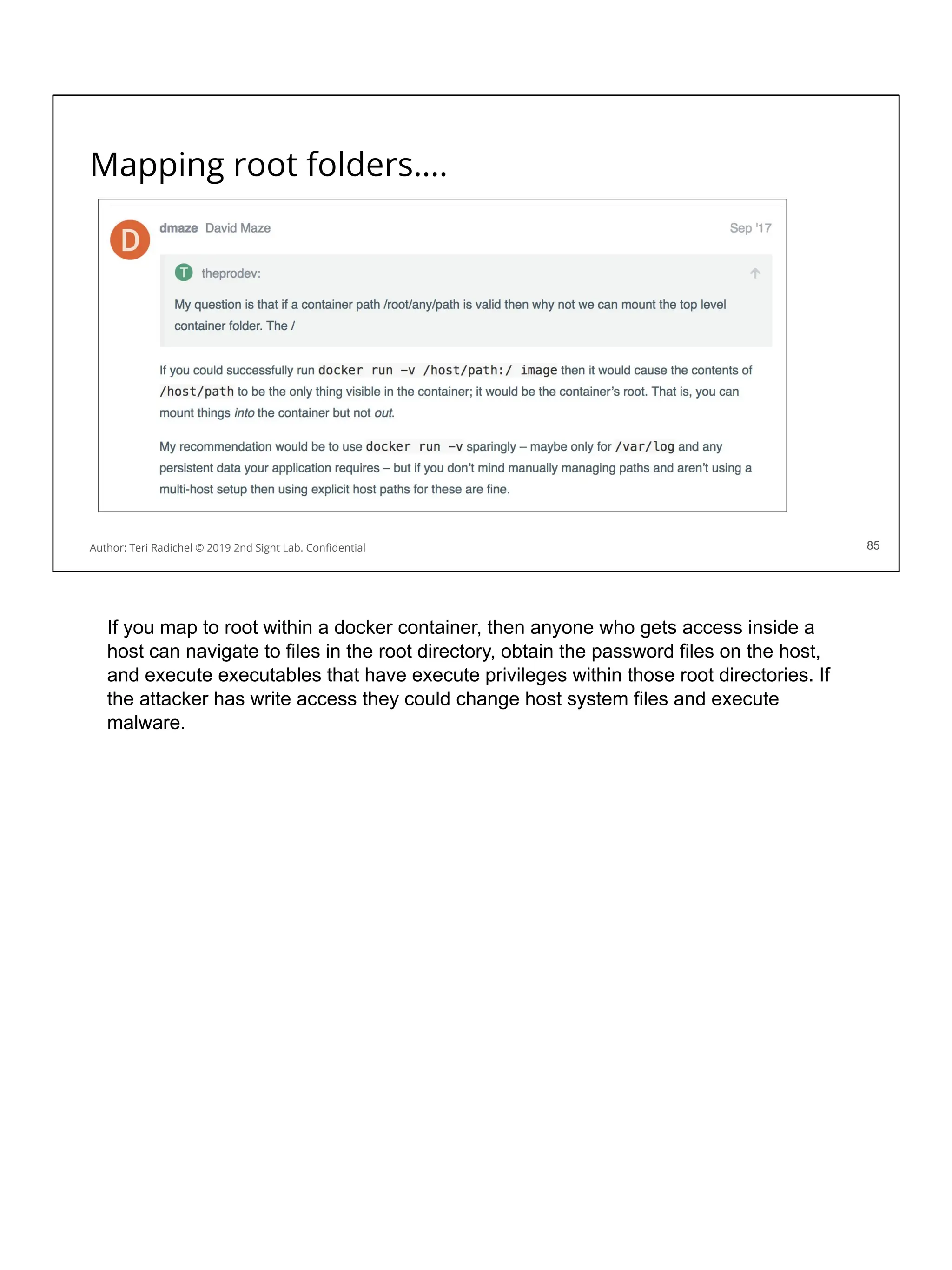 Mapping root folders….
85
Author: Teri Radichel © 2019 2nd Sight Lab. Conﬁdential 85
If you map to root within a docker container, then anyone who gets access inside a
host can navigate to files in the root directory, obtain the password files on the host,
and execute executables that have execute privileges within those root directories. If
the attacker has write access they could change host system files and execute
malware.
 
