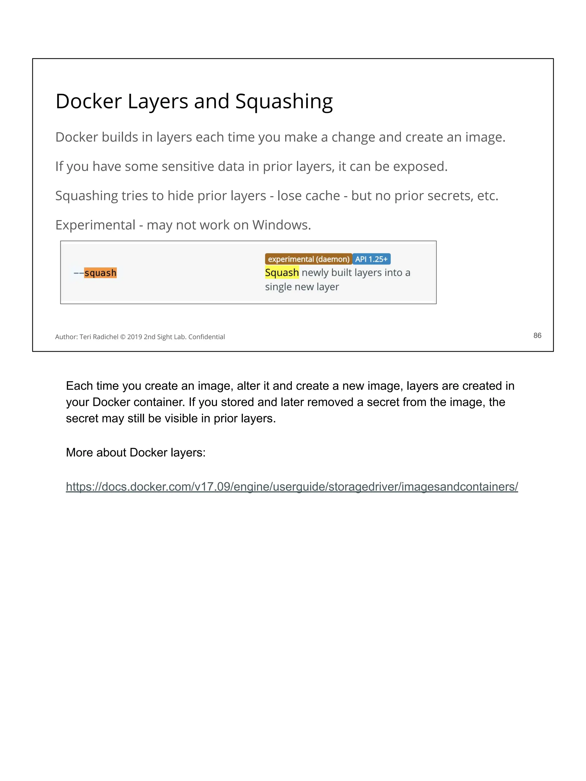 Docker Layers and Squashing
Docker builds in layers each time you make a change and create an image.
If you have some sensitive data in prior layers, it can be exposed.
Squashing tries to hide prior layers - lose cache - but no prior secrets, etc.
Experimental - may not work on Windows.
86
Author: Teri Radichel © 2019 2nd Sight Lab. Conﬁdential 86
Each time you create an image, alter it and create a new image, layers are created in
your Docker container. If you stored and later removed a secret from the image, the
secret may still be visible in prior layers.
More about Docker layers:
https://docs.docker.com/v17.09/engine/userguide/storagedriver/imagesandcontainers/
 