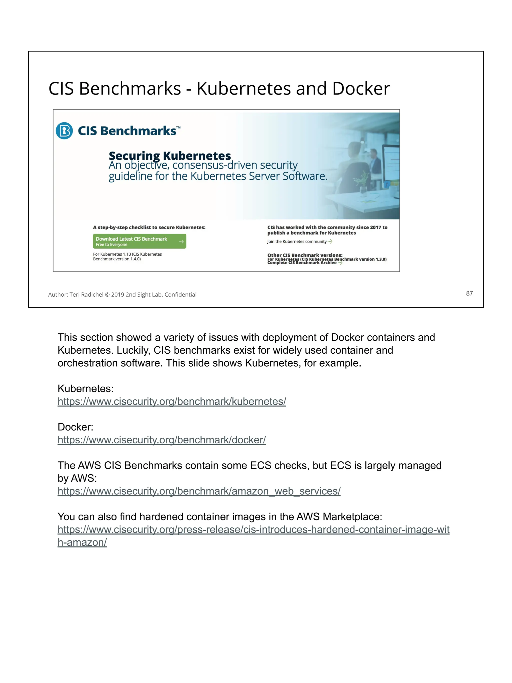 CIS Benchmarks - Kubernetes and Docker
87
Author: Teri Radichel © 2019 2nd Sight Lab. Conﬁdential 87
This section showed a variety of issues with deployment of Docker containers and
Kubernetes. Luckily, CIS benchmarks exist for widely used container and
orchestration software. This slide shows Kubernetes, for example.
Kubernetes:
https://www.cisecurity.org/benchmark/kubernetes/
Docker:
https://www.cisecurity.org/benchmark/docker/
The AWS CIS Benchmarks contain some ECS checks, but ECS is largely managed
by AWS:
https://www.cisecurity.org/benchmark/amazon_web_services/
You can also find hardened container images in the AWS Marketplace:
https://www.cisecurity.org/press-release/cis-introduces-hardened-container-image-wit
h-amazon/
 