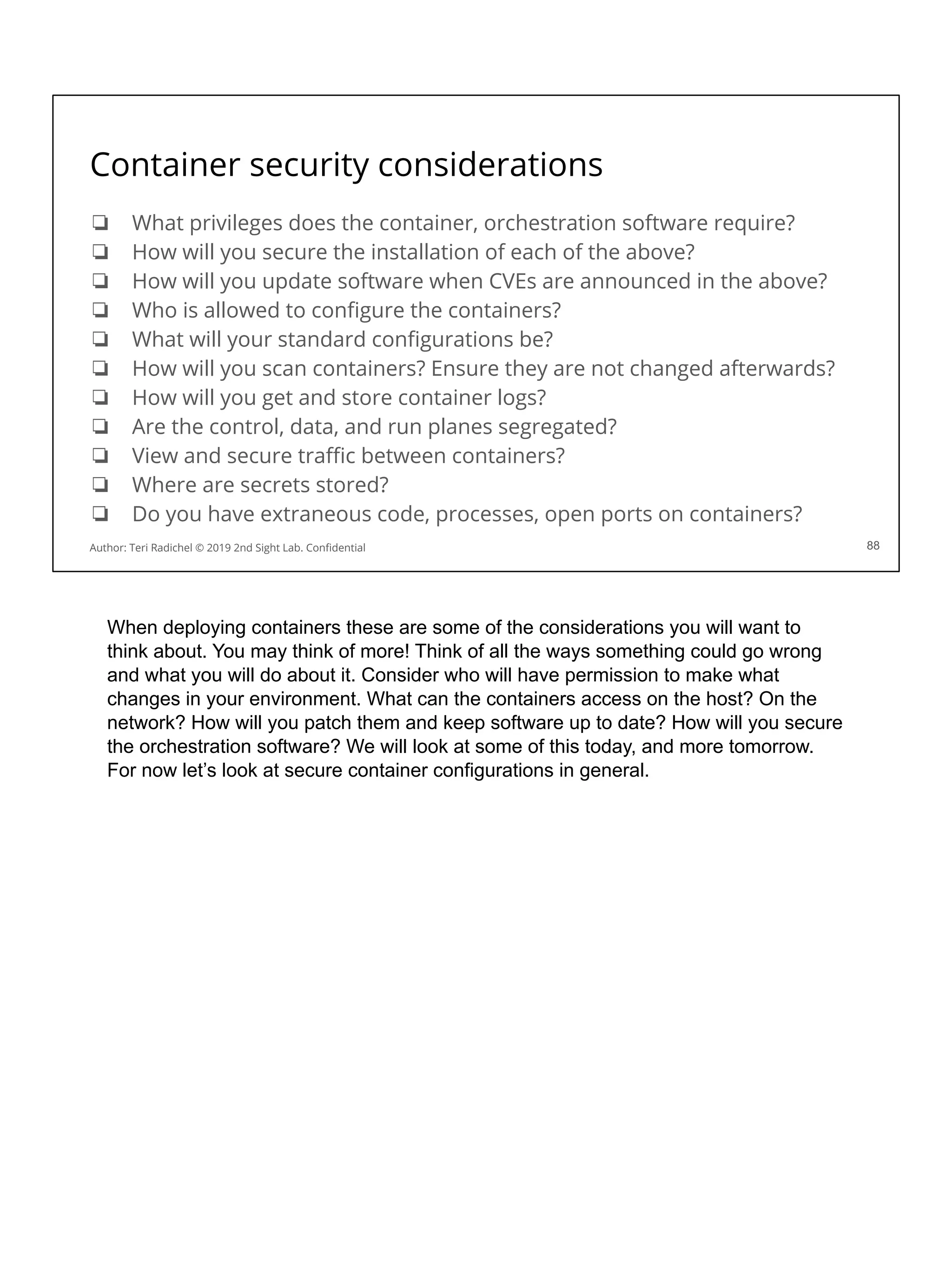 Container security considerations
❏ What privileges does the container, orchestration software require?
❏ How will you secure the installation of each of the above?
❏ How will you update software when CVEs are announced in the above?
❏ Who is allowed to conﬁgure the containers?
❏ What will your standard conﬁgurations be?
❏ How will you scan containers? Ensure they are not changed afterwards?
❏ How will you get and store container logs?
❏ Are the control, data, and run planes segregated?
❏ View and secure traﬃc between containers?
❏ Where are secrets stored?
❏ Do you have extraneous code, processes, open ports on containers?
88
Author: Teri Radichel © 2019 2nd Sight Lab. Conﬁdential
When deploying containers these are some of the considerations you will want to
think about. You may think of more! Think of all the ways something could go wrong
and what you will do about it. Consider who will have permission to make what
changes in your environment. What can the containers access on the host? On the
network? How will you patch them and keep software up to date? How will you secure
the orchestration software? We will look at some of this today, and more tomorrow.
For now let’s look at secure container configurations in general.
 