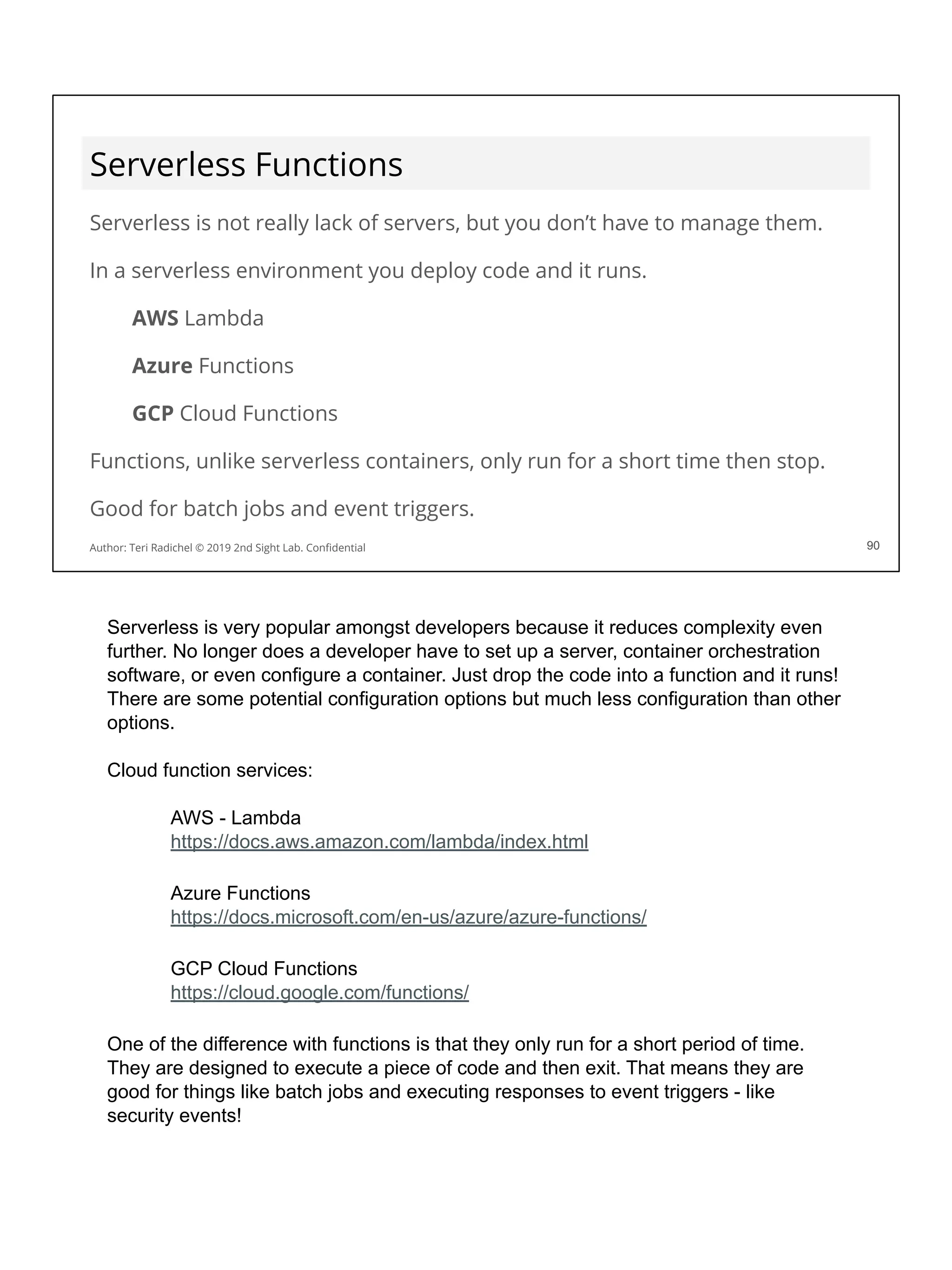 Serverless Functions
Serverless is not really lack of servers, but you don’t have to manage them.
In a serverless environment you deploy code and it runs.
AWS Lambda
Azure Functions
GCP Cloud Functions
Functions, unlike serverless containers, only run for a short time then stop.
Good for batch jobs and event triggers.
90
Author: Teri Radichel © 2019 2nd Sight Lab. Conﬁdential 90
Serverless is very popular amongst developers because it reduces complexity even
further. No longer does a developer have to set up a server, container orchestration
software, or even configure a container. Just drop the code into a function and it runs!
There are some potential configuration options but much less configuration than other
options.
Cloud function services:
AWS - Lambda
https://docs.aws.amazon.com/lambda/index.html
Azure Functions
https://docs.microsoft.com/en-us/azure/azure-functions/
GCP Cloud Functions
https://cloud.google.com/functions/
One of the difference with functions is that they only run for a short period of time.
They are designed to execute a piece of code and then exit. That means they are
good for things like batch jobs and executing responses to event triggers - like
security events!
 