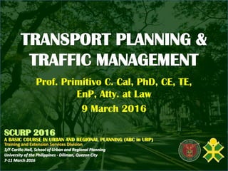 TRANSPORT PLANNING &
TRAFFIC MANAGEMENT
Prof. Primitivo C. Cal, PhD, CE, TE,
EnP, Atty. at Law
9 March 2016
SCURP 2016
A BASIC COURSE IN URBAN AND REGIONAL PLANNING (ABC in URP)
Training and Extension Services Division
3/F Cariño Hall, School of Urban and Regional Planning
University of the Philippines - Diliman, Quezon City
7-11 March 2016
 
