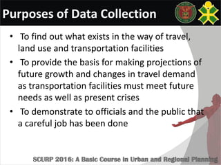 Purposes of Data Collection
• To find out what exists in the way of travel,
land use and transportation facilities
• To provide the basis for making projections of
future growth and changes in travel demand
as transportation facilities must meet future
needs as well as present crises
• To demonstrate to officials and the public that
a careful job has been done
 