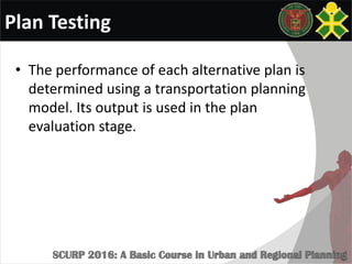 Plan Testing
• The performance of each alternative plan is
determined using a transportation planning
model. Its output is used in the plan
evaluation stage.
 