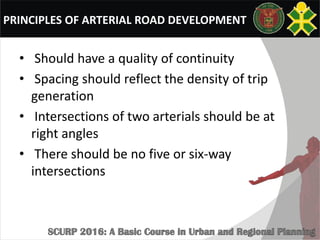 PRINCIPLES OF ARTERIAL ROAD DEVELOPMENT
• Should have a quality of continuity
• Spacing should reflect the density of trip
generation
• Intersections of two arterials should be at
right angles
• There should be no five or six-way
intersections
 