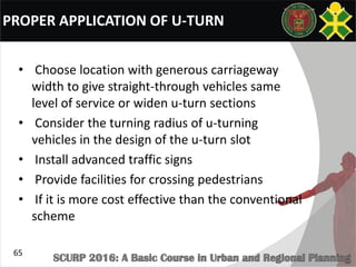 PROPER APPLICATION OF U-TURN
• Choose location with generous carriageway
width to give straight-through vehicles same
level of service or widen u-turn sections
• Consider the turning radius of u-turning
vehicles in the design of the u-turn slot
• Install advanced traffic signs
• Provide facilities for crossing pedestrians
• If it is more cost effective than the conventional
scheme
65
 