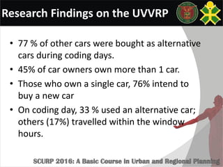 Research Findings on the UVVRP
• 77 % of other cars were bought as alternative
cars during coding days.
• 45% of car owners own more than 1 car.
• Those who own a single car, 76% intend to
buy a new car
• On coding day, 33 % used an alternative car;
others (17%) travelled within the window
hours.
 