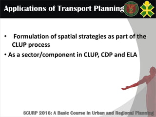 Applications of Transport Planning
• Formulation of spatial strategies as part of the
CLUP process
• As a sector/component in CLUP, CDP and ELA
 