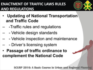 ENACTMENT OF TRAFFIC LAWS RULES
AND REGULATIONS
• Updating of National Transportation
and Traffic Code
– -Traffic rules and regulations
– - Vehicle design standards
– - Vehicle inspection and maintenance
– - Driver’s licensing system
• Passage of traffic ordinance to
complement the National Code
 