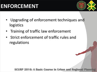 ENFORCEMENT
• Upgrading of enforcement techniques and
logistics
• Training of traffic law enforcement
• Strict enforcement of traffic rules and
regulations
 