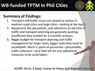 WB-funded TPTM in Phil Cities
Summary of Findings:
1. Transport and traffic issues are viewed as serious in
medium-sized cities and large cities—ranking at the top 3;
2. Equipment, key documents, and references to aid cities in
traffic and transport planning are generally wanting;
insufficient data needed for a scientific analysis;
3. Bigger budget for transport planning and traffic
management for larger cities, bigger tasks they need to
accomplish. Much is spent on personnel—presumably
traffic enforcers—very little left for any substantive
measures to be undertaken;
 