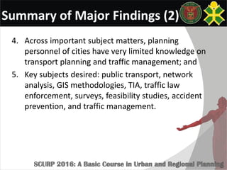 Summary of Major Findings (2)
4. Across important subject matters, planning
personnel of cities have very limited knowledge on
transport planning and traffic management; and
5. Key subjects desired: public transport, network
analysis, GIS methodologies, TIA, traffic law
enforcement, surveys, feasibility studies, accident
prevention, and traffic management.
 