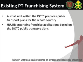 Existing PT Franchising System
• A small unit within the DOTC prepares public
transport plans for the whole country.
• HLURB entertains franchise applications based on
the DOTC public transport plans.
 