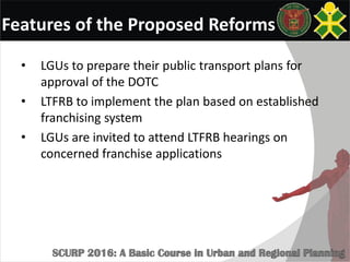 Features of the Proposed Reforms
• LGUs to prepare their public transport plans for
approval of the DOTC
• LTFRB to implement the plan based on established
franchising system
• LGUs are invited to attend LTFRB hearings on
concerned franchise applications
 