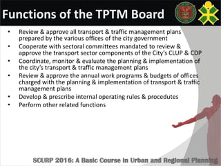 Functions of the TPTM Board
• Review & approve all transport & traffic management plans
prepared by the various offices of the city government
• Cooperate with sectoral committees mandated to review &
approve the transport sector components of the City’s CLUP & CDP
• Coordinate, monitor & evaluate the planning & implementation of
the city’s transport & traffic management plans
• Review & approve the annual work programs & budgets of offices
charged with the planning & implementation of transport & traffic
management plans
• Develop & prescribe internal operating rules & procedutes
• Perform other related functions
 
