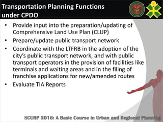 Transportation Planning Functions
under CPDO
• Provide input into the preparation/updating of
Comprehensive Land Use Plan (CLUP)
• Prepare/update public transport network
• Coordinate with the LTFRB in the adoption of the
city’s public transport network, and with public
transport operators in the provision of facilities like
terminals and waiting areas and in the filing of
franchise applications for new/amended routes
• Evaluate TIA Reports
 