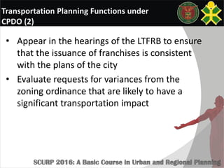 Transportation Planning Functions under
CPDO (2)
• Appear in the hearings of the LTFRB to ensure
that the issuance of franchises is consistent
with the plans of the city
• Evaluate requests for variances from the
zoning ordinance that are likely to have a
significant transportation impact
 