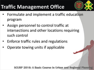 Traffic Management Office
• Formulate and implement a traffic education
program
• Assign personnel to control traffic at
intersections and other locations requiring
such control
• Enforce traffic rules and regulations
• Operate towing units if applicable
 