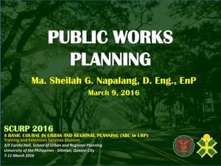 PUBLIC WORKS
PLANNING
Ma. Sheilah G. Napalang, D. Eng., EnP
March 9, 2016
SCURP 2016
A BASIC COURSE IN URBAN AND REGIONAL PLANNING (ABC in URP)
Training and Extension Services Division
3/F Cariño Hall, School of Urban and Regional Planning
University of the Philippines - Diliman, Quezon City
7-11 March 2016
 