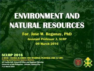 ENVIRONMENT AND
NATURAL RESOURCES
For. Jose M. Regunay, PhD
Assistant Professor 3, SURP
09 March 2016
SCURP 2016
A BASIC COURSE IN URBAN AND REGIONAL PLANNING (ABC in URP)
Training and Extension Services Division
3/F Cariño Hall, School of Urban and Regional Planning
University of the Philippines - Diliman, Quezon City
7-11 March 2016
 