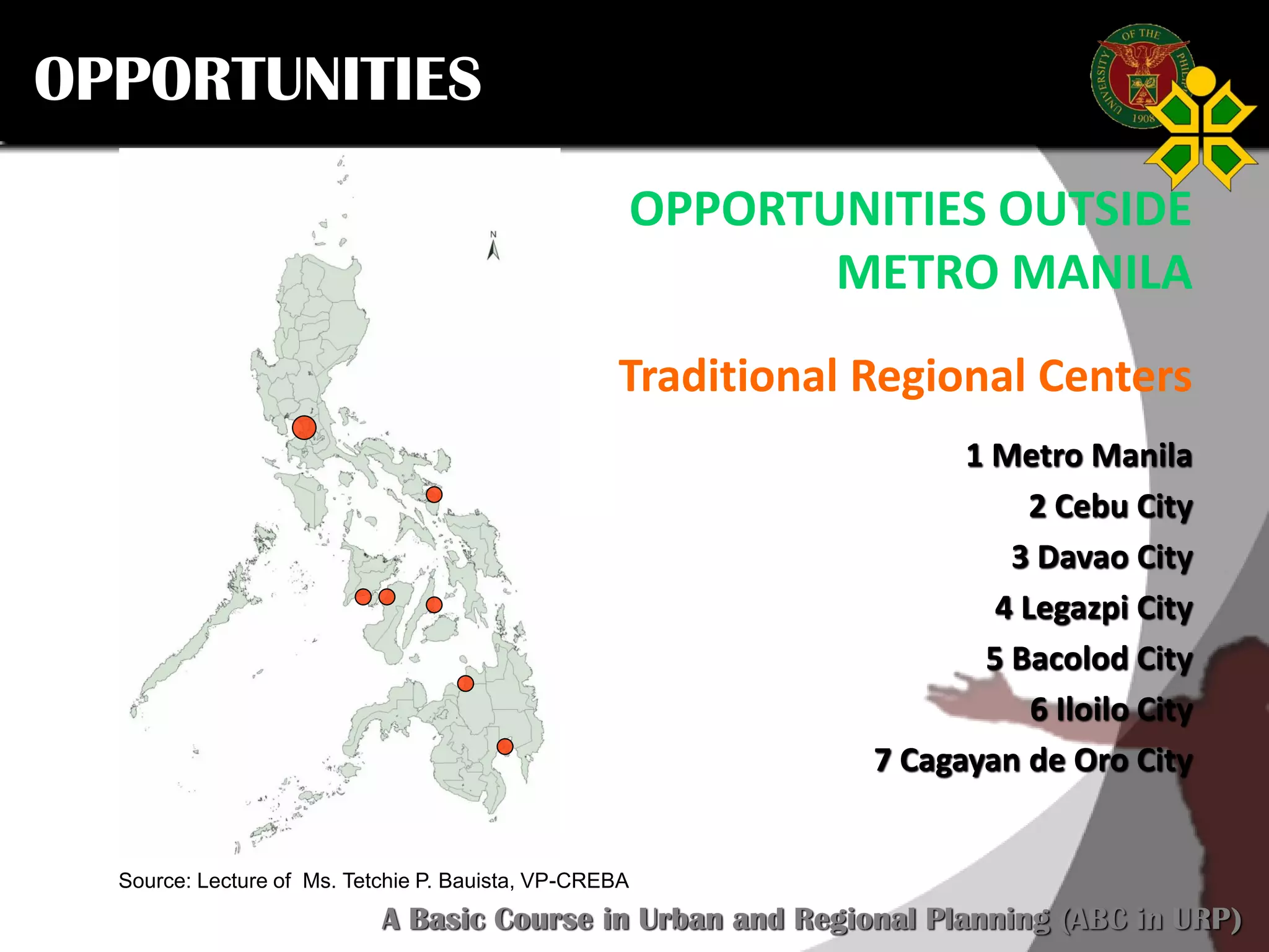 Click to edit Master title style
SCURP 2015: A Basic Course in Urban and Regional Planning (ABC in URP)
Source: Lecture of Ms. Tetchie P. Bauista, VP-CREBA
OPPORTUNITIES OUTSIDE
METRO MANILA
Traditional Regional Centers
1 Metro Manila
2 Cebu City
3 Davao City
4 Legazpi City
5 Bacolod City
6 Iloilo City
7 Cagayan de Oro City
OPPORTUNITIES
 