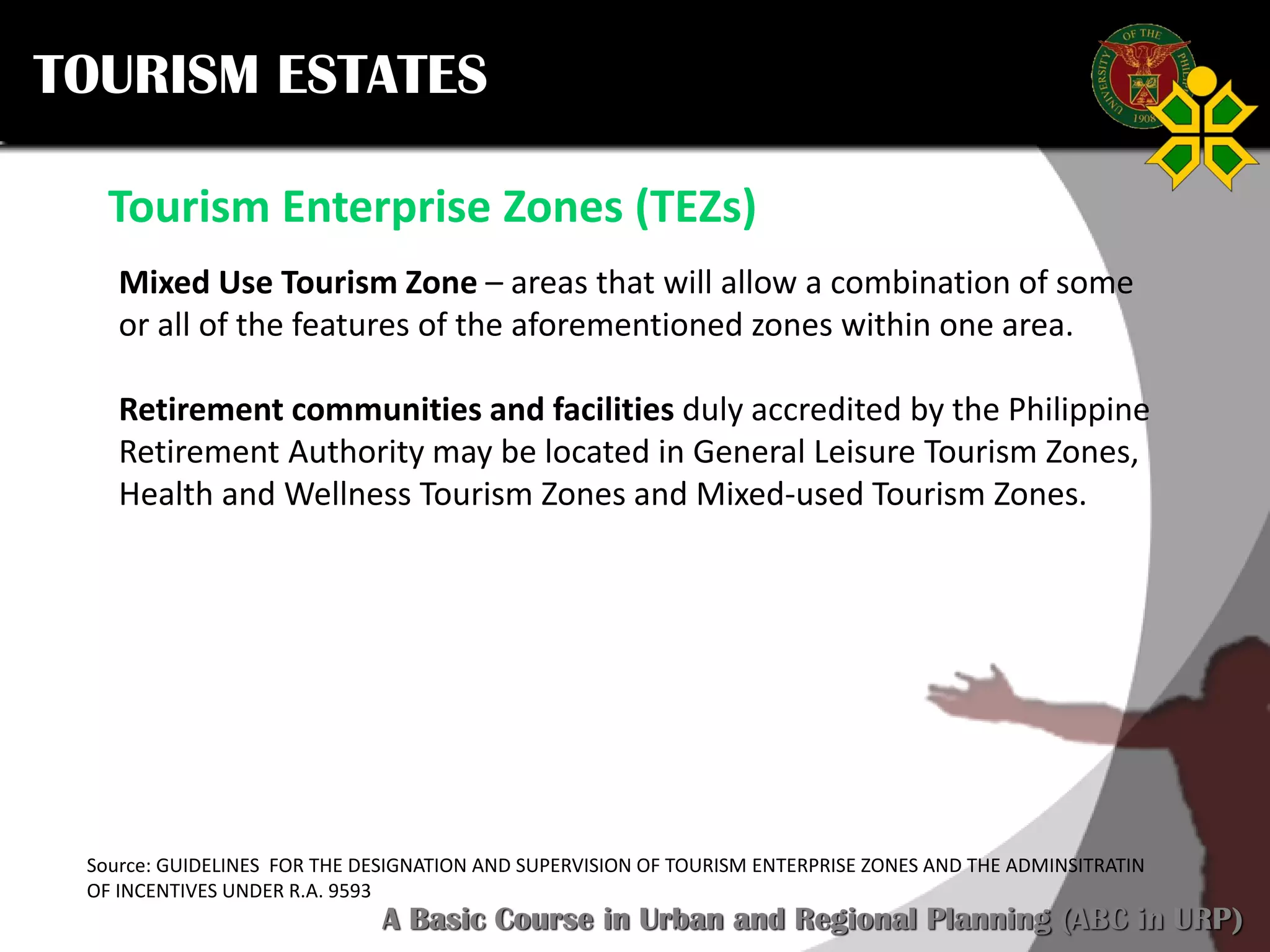 Click to edit Master title style
SCURP 2015: A Basic Course in Urban and Regional Planning (ABC in URP)
TOURISM ESTATES
Source: GUIDELINES FOR THE DESIGNATION AND SUPERVISION OF TOURISM ENTERPRISE ZONES AND THE ADMINSITRATIN
OF INCENTIVES UNDER R.A. 9593
Tourism Enterprise Zones (TEZs)
Mixed Use Tourism Zone – areas that will allow a combination of some
or all of the features of the aforementioned zones within one area.
Retirement communities and facilities duly accredited by the Philippine
Retirement Authority may be located in General Leisure Tourism Zones,
Health and Wellness Tourism Zones and Mixed-used Tourism Zones.
 
