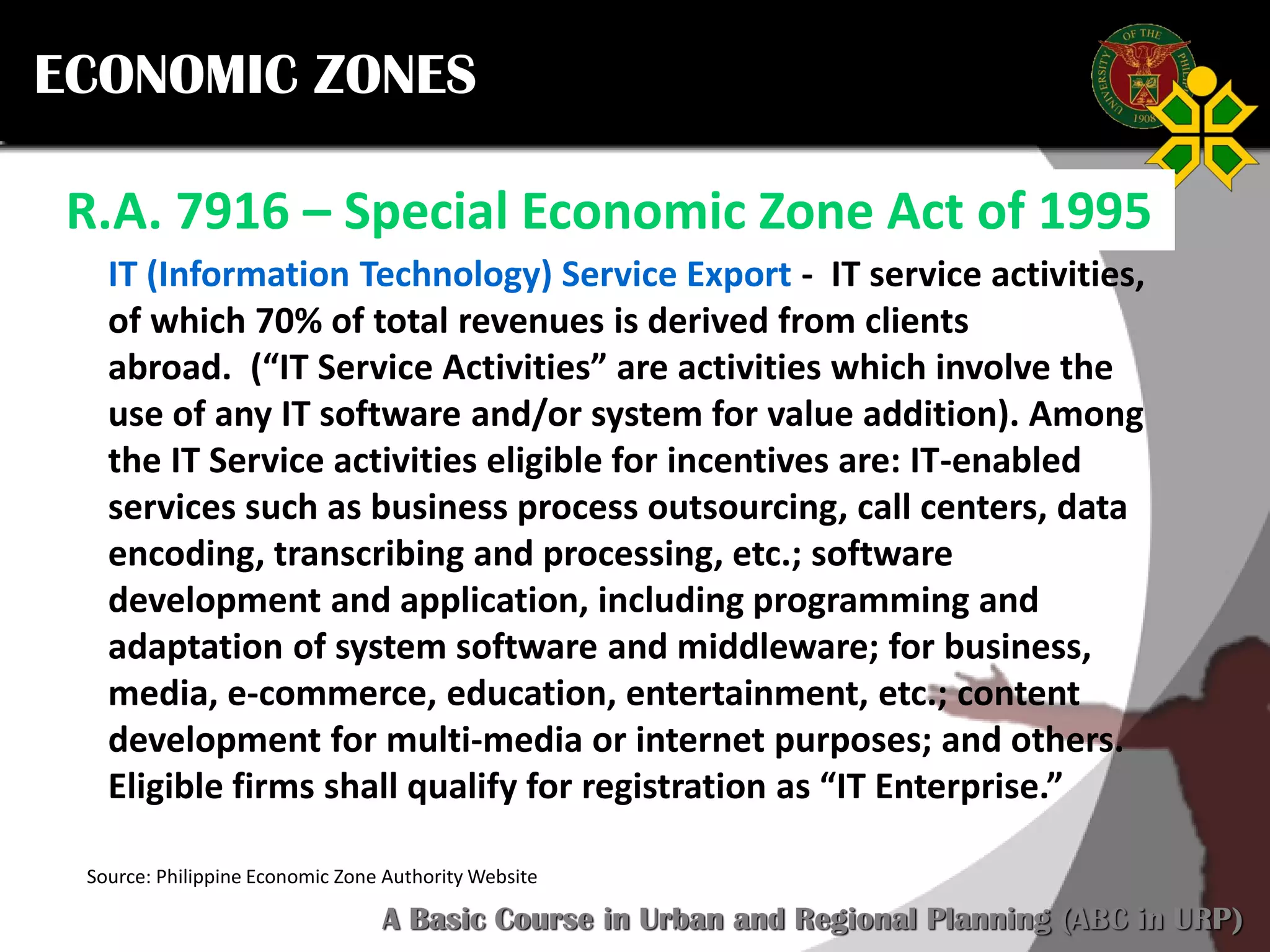 Click to edit Master title style
SCURP 2015: A Basic Course in Urban and Regional Planning (ABC in URP)
ECONOMIC ZONES
R.A. 7916 – Special Economic Zone Act of 1995
Source: Philippine Economic Zone Authority Website
IT (Information Technology) Service Export - IT service activities,
of which 70% of total revenues is derived from clients
abroad. (“IT Service Activities” are activities which involve the
use of any IT software and/or system for value addition). Among
the IT Service activities eligible for incentives are: IT-enabled
services such as business process outsourcing, call centers, data
encoding, transcribing and processing, etc.; software
development and application, including programming and
adaptation of system software and middleware; for business,
media, e-commerce, education, entertainment, etc.; content
development for multi-media or internet purposes; and others.
Eligible firms shall qualify for registration as “IT Enterprise.”
 