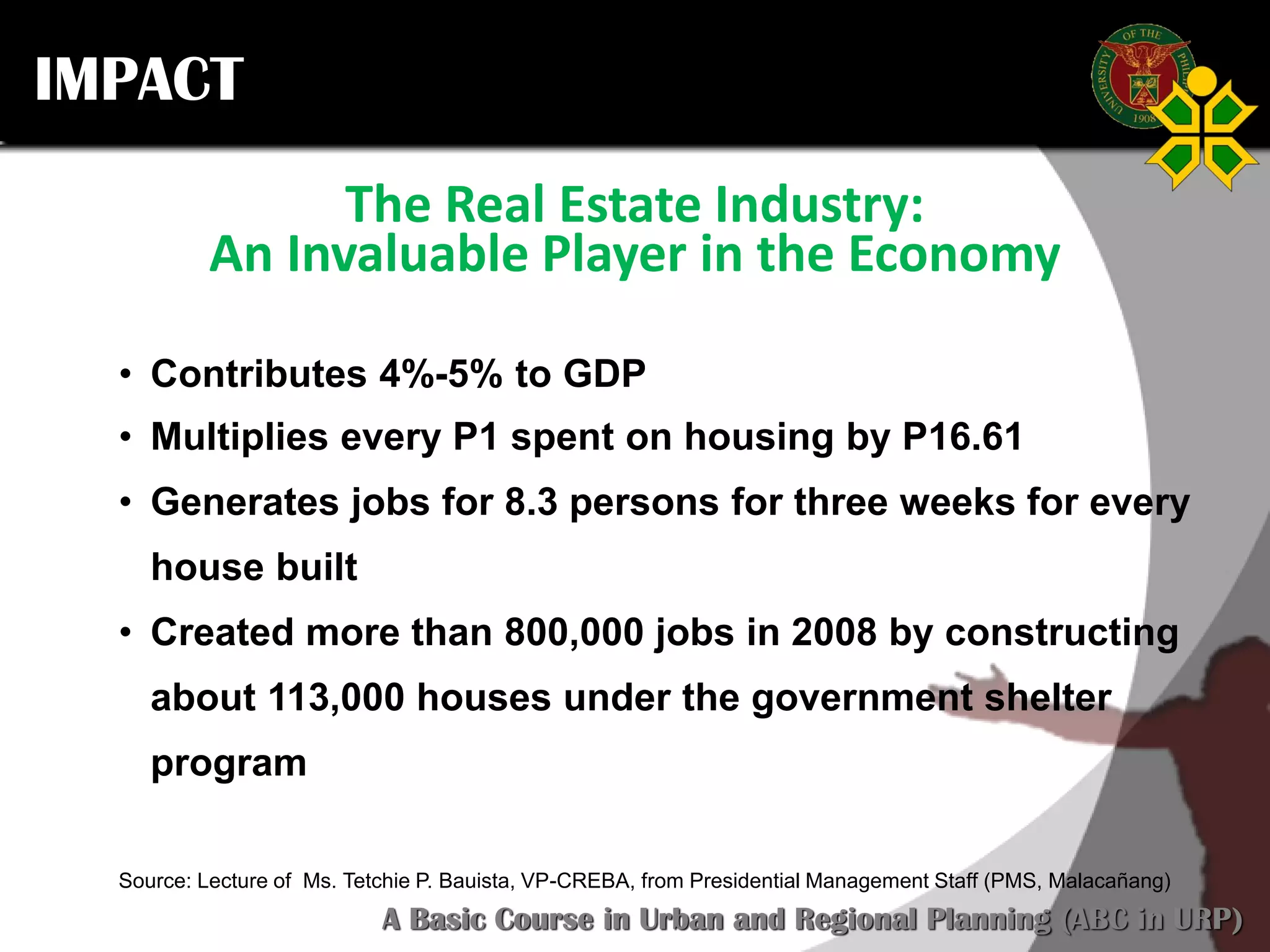 Click to edit Master title style
SCURP 2015: A Basic Course in Urban and Regional Planning (ABC in URP)
IMPACT
The Real Estate Industry:
An Invaluable Player in the Economy
• Contributes 4%-5% to GDP
• Multiplies every P1 spent on housing by P16.61
• Generates jobs for 8.3 persons for three weeks for every
house built
• Created more than 800,000 jobs in 2008 by constructing
about 113,000 houses under the government shelter
program
Source: Lecture of Ms. Tetchie P. Bauista, VP-CREBA, from Presidential Management Staff (PMS, Malacañang)
 