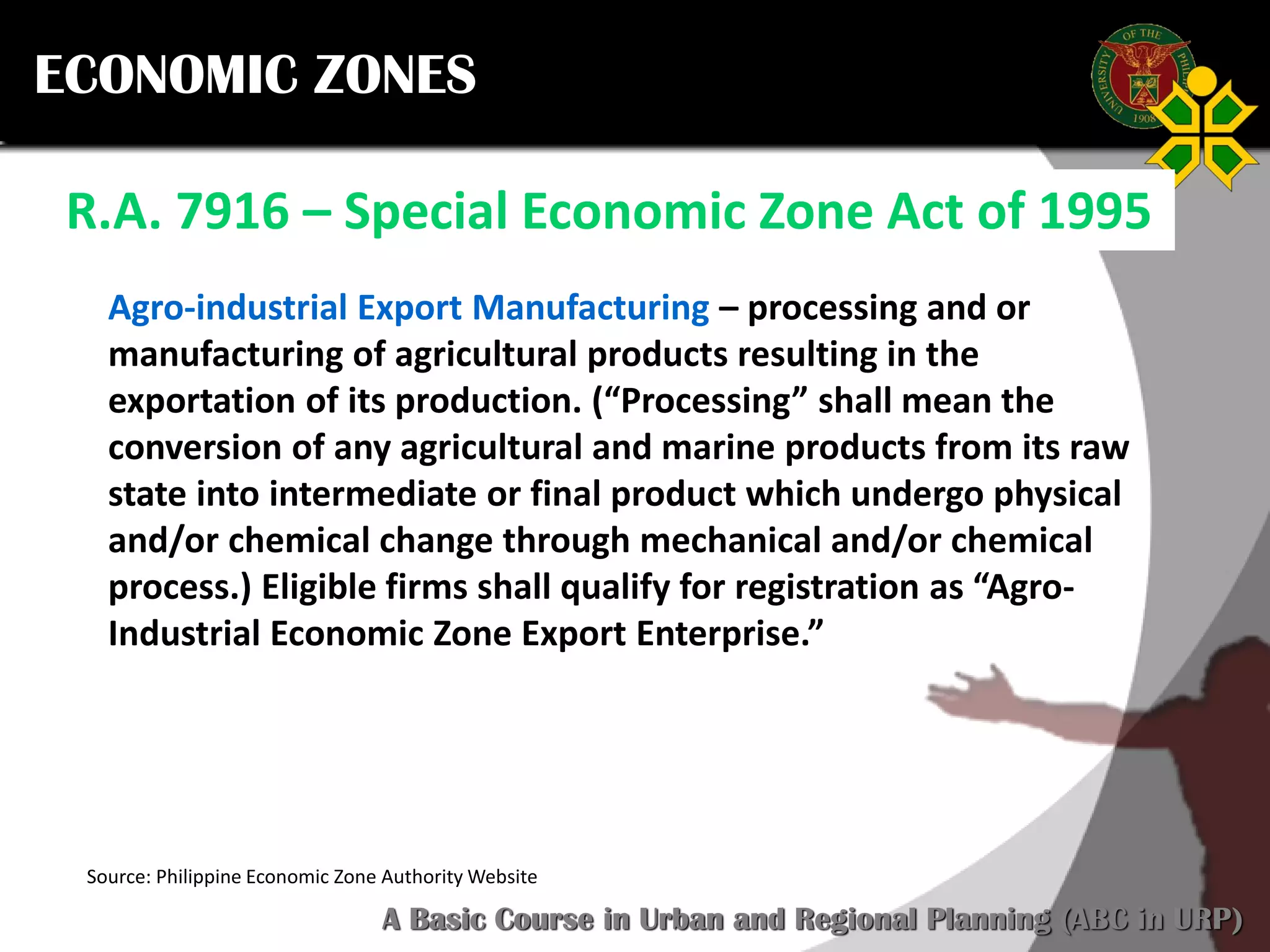 Click to edit Master title style
SCURP 2015: A Basic Course in Urban and Regional Planning (ABC in URP)
ECONOMIC ZONES
R.A. 7916 – Special Economic Zone Act of 1995
Source: Philippine Economic Zone Authority Website
Agro-industrial Export Manufacturing – processing and or
manufacturing of agricultural products resulting in the
exportation of its production. (“Processing” shall mean the
conversion of any agricultural and marine products from its raw
state into intermediate or final product which undergo physical
and/or chemical change through mechanical and/or chemical
process.) Eligible firms shall qualify for registration as “Agro-
Industrial Economic Zone Export Enterprise.”
 