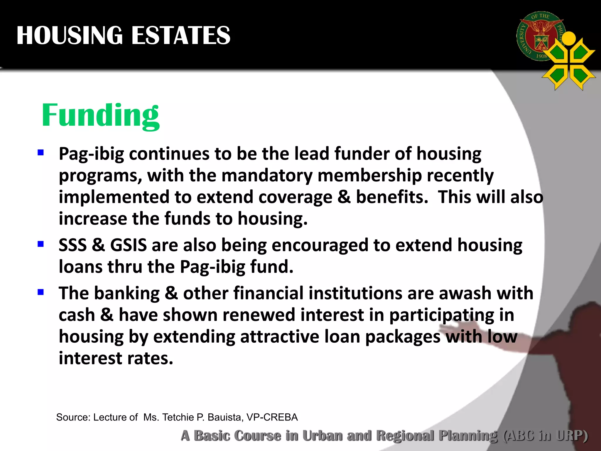 Click to edit Master title style
SCURP 2015: A Basic Course in Urban and Regional Planning (ABC in URP)
Source: Lecture of Ms. Tetchie P. Bauista, VP-CREBA
Funding
 Pag-ibig continues to be the lead funder of housing
programs, with the mandatory membership recently
implemented to extend coverage & benefits. This will also
increase the funds to housing.
 SSS & GSIS are also being encouraged to extend housing
loans thru the Pag-ibig fund.
 The banking & other financial institutions are awash with
cash & have shown renewed interest in participating in
housing by extending attractive loan packages with low
interest rates.
HOUSING ESTATES
 
