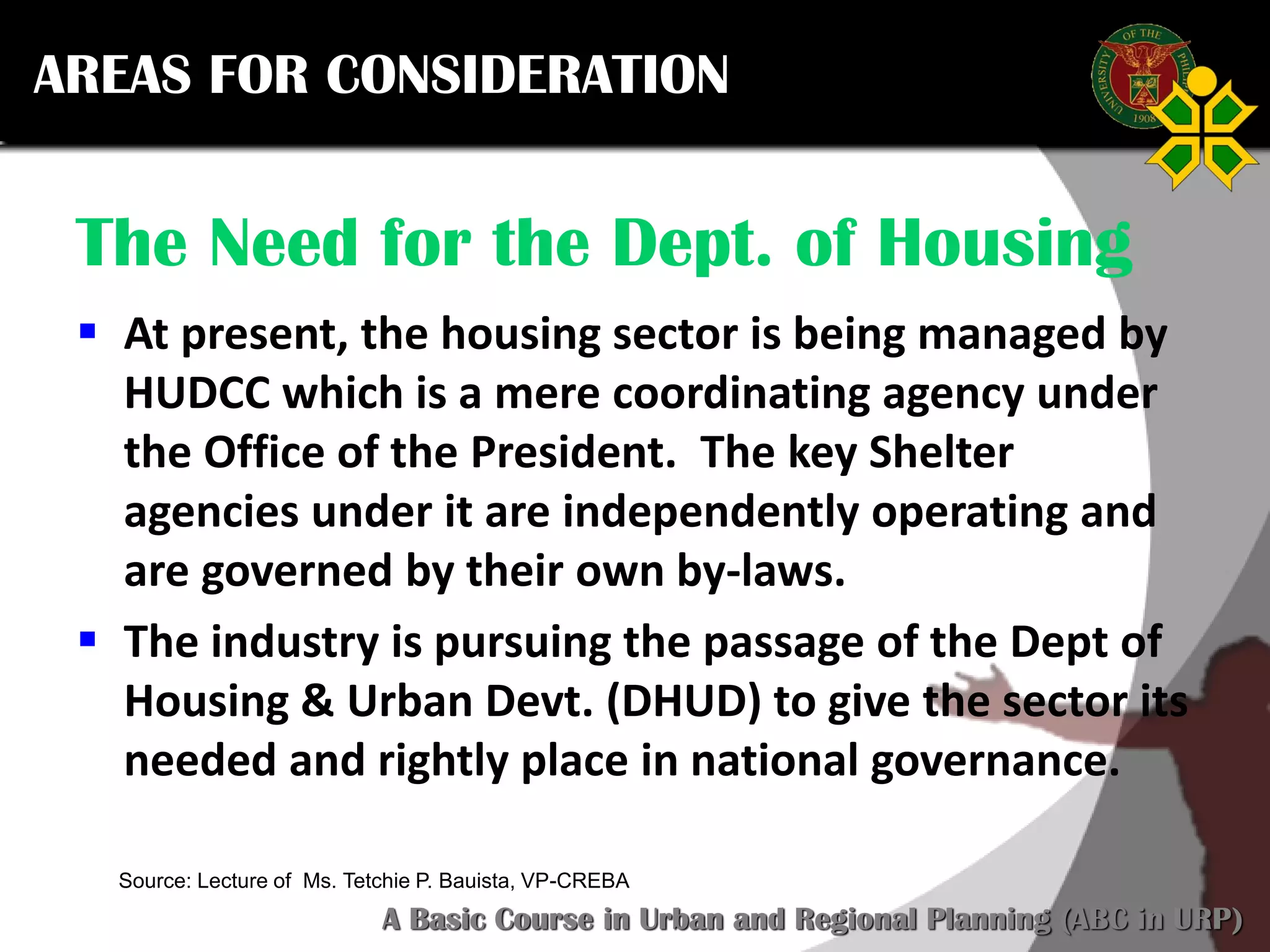 Click to edit Master title style
SCURP 2015: A Basic Course in Urban and Regional Planning (ABC in URP)
Source: Lecture of Ms. Tetchie P. Bauista, VP-CREBA
The Need for the Dept. of Housing
 At present, the housing sector is being managed by
HUDCC which is a mere coordinating agency under
the Office of the President. The key Shelter
agencies under it are independently operating and
are governed by their own by-laws.
 The industry is pursuing the passage of the Dept of
Housing & Urban Devt. (DHUD) to give the sector its
needed and rightly place in national governance.
AREAS FOR CONSIDERATION
 
